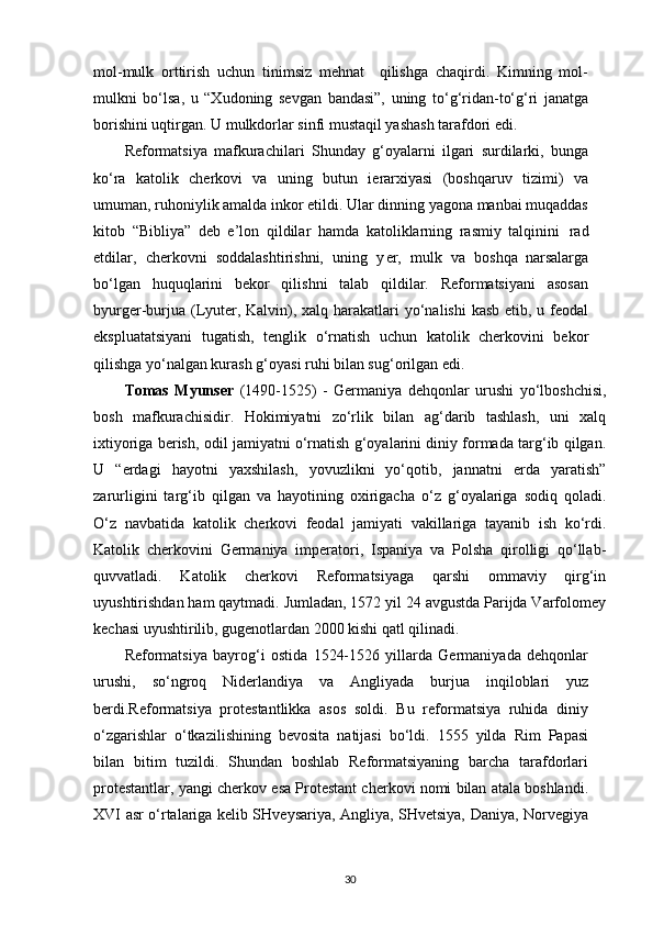 mol-mulk   orttirish   uchun   tinimsiz   mehnat     qilishga   chaqirdi.   Kimning   mol-
mulkni   bo‘lsa,   u   “Xudoning   sevgan   bandasi”,   uning   to‘g‘ridan-to‘g‘ri   janatga
borishini uqtirgan. U mulkdorlar sinfi mustaqil yashash tarafdori   edi.
Reformatsiya   mafkurachilari   Shunday   g‘oyalarni   ilgari   surdilarki,   bunga
ko‘ra   katolik   cherkovi   va   uning   butun   ierarxiyasi   (boshqaruv   tizimi)   va
umuman, ruhoniylik amalda inkor etildi. Ular dinning yagona manbai muqaddas
kitob   “Bibliya”   deb   e’lon   qildilar   hamda   katoliklarning   rasmiy   talqinini   rad
etdilar,   cherkovni   soddalashtirishni,   uning   y er,   mulk   va   boshqa   narsalarga
bo‘lgan   huquqlarini   bekor   qilishni   talab   qildilar.   Reformatsiyani   asosan
byurger-burjua (Lyuter, Kalvin), xalq harakatlari  yo‘nalishi kasb  etib, u feodal
ekspluatatsiyani   tugatish,   tenglik   o‘rnatish   uchun   katolik   cherkovini   bekor
qilishga yo‘nalgan kurash g‘oyasi ruhi bilan sug‘orilgan   edi.
Tomas   Myunser   (1490-1525)   -   Germaniya   dehqonlar   urushi   yo‘lboshchisi,
bosh   mafkurachisidir.   Hokimiyatni   zo‘rlik   bilan   ag‘darib   tashlash,   uni   xalq
ixtiyoriga berish, odil jamiyatni o‘rnatish g‘oyalarini diniy formada targ‘ib qilgan.
U   “erdagi   hayotni   yaxshilash,   yovuzlikni   yo‘qotib,   jannatni   erda   yaratish”
zarurligini   targ‘ib   qilgan   va   hayotining   oxirigacha   o‘z   g‘oyalariga   sodiq   qoladi.
O‘z   navbatida   katolik   cherkovi   feodal   jamiyati   vakillariga   tayanib   ish   ko‘rdi.
Katolik   cherkovini   Germaniya   imperatori,   Ispaniya   va   Polsha   qirolligi   qo‘llab-
quvvatladi.   Katolik   cherkovi   Reformatsiyaga   qarshi   ommaviy   qirg‘in
uyushtirishdan ham qaytmadi. Jumladan, 1572 yil 24 avgustda Parijda Varfolomey
kechasi uyushtirilib, gugenotlardan 2000 kishi qatl qilinadi.
Reformatsiya   bayrog‘i   ostida   1524-1526   yillarda   Germaniyada   dehqonlar
urushi,   so‘ngroq   Niderlandiya   va   Angliyada   burjua   inqiloblari   yuz
berdi.Reformatsiya   protestantlikka   asos   soldi.   Bu   reformatsiya   ruhida   diniy
o‘zgarishlar   o‘tkazilishining   bevosita   natijasi   bo‘ldi.   1555   yilda   Rim   Papasi
bilan   bitim   tuzildi.   Shundan   boshlab   Reformatsiyaning   barcha   tarafdorlari
protestantlar, yangi cherkov esa Protestant cherkovi nomi bilan atala boshlandi.
XVI asr o‘rtalariga kelib SHveysariya, Angliya, SHvetsiya, Daniya, Norvegiya
30 