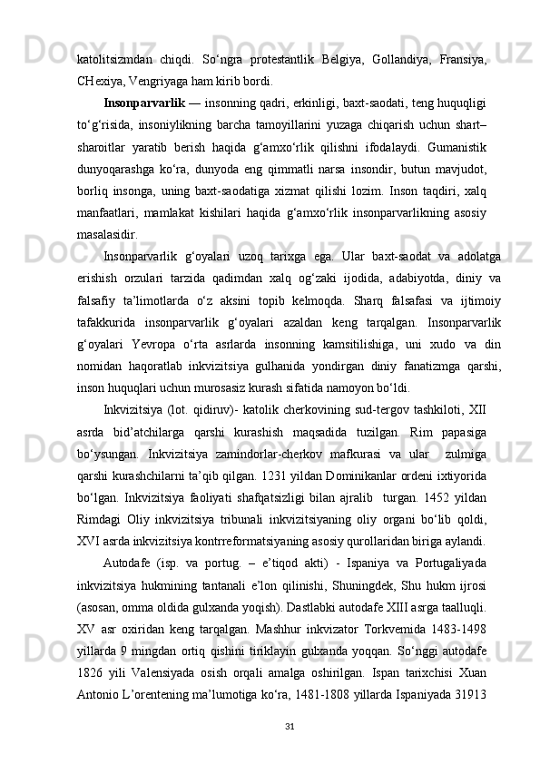 katolitsizmdan   chiqdi.   So‘ngra   protestantlik   Belgiya,   Gollandiya,   Fransiya,
CHexiya, Vengriyaga ham kirib   bordi.
Insonparvarlik   ― insonning qadri, erkinligi, baxt-saodati, teng huquqligi
to‘g‘risida,   insoniylikning   barcha   tamoyillarini   yuzaga   chiqarish   uchun   shart–
sharoitlar   yaratib   berish   haqida   g‘amxo‘rlik   qilishni   ifodalaydi.   Gumanistik
dunyoqarashga   ko‘ra,   dunyoda   eng   qimmatli   narsa   insondir,   butun   mavjudot,
borliq   insonga,   uning   baxt-saodatiga   xizmat   qilishi   lozim.   Inson   taqdiri,   xalq
manfaatlari,   mamlakat   kishilari   haqida   g‘amxo‘rlik   insonparvarlikning   asosiy
masalasidir.
Insonparvarlik   g‘oyalari   uzoq   tarixga   ega.   Ular   baxt-saodat   va   adolatga
erishish   orzulari   tarzida   qadimdan   xalq   og‘zaki   ijodida,   adabiyotda,   diniy   va
falsafiy   ta’limotlarda   o‘z   aksini   topib   kelmoqda.   Sharq   falsafasi   va   ijtimoiy
tafakkurida   insonparvarlik   g‘oyalari   azaldan   keng   tarqalgan.   Insonparvarlik
g‘oyalari   Yevropa   o‘rta   asrlarda   insonning   kamsitilishiga,   uni   xudo   va   din
nomidan   haqoratlab   inkvizitsiya   gulhanida   yondirgan   diniy   fanatizmga   qarshi,
inson huquqlari uchun murosasiz kurash sifatida namoyon bo‘ldi.
Inkvizitsiya   (lot.   qidiruv)-   katolik   cherkovining   sud-tergov   tashkiloti,   XII
asrda   bid’atchilarga   qarshi   kurashish   maqsadida   tuzilgan.   Rim   papasiga
bo‘ysungan.   Inkvizitsiya   zamindorlar-cherkov   mafkurasi   va   ular     zulmiga
qarshi kurashchilarni ta’qib qilgan. 1231 yildan Dominikanlar ordeni ixtiyorida
bo‘lgan.   Inkvizitsiya   faoliyati   shafqatsizligi   bilan   ajralib     turgan.   1452   yildan
Rimdagi   Oliy   inkvizitsiya   tribunali   inkvizitsiyaning   oliy   organi   bo‘lib   qoldi,
XVI asrda inkvizitsiya kontrreformatsiyaning asosiy qurollaridan biriga   aylandi.
Autodafe   (isp.   va   portug.   –   e’tiqod   akti)   -   Ispaniya   va   Portugaliyada
inkvizitsiya   hukmining   tantanali   e’lon   qilinishi,   Shuningdek,   Shu   hukm   ijrosi
(asosan, omma oldida gulxanda yoqish). Dastlabki autodafe XIII asrga taalluqli.
XV   asr   oxiridan   keng   tarqalgan.   Mashhur   inkvizator   Torkvemida   1483-1498
yillarda   9   mingdan   ortiq   qishini   tiriklayin   gulxanda   yoqqan.   So‘nggi   autodafe
1826   yili   Valensiyada   osish   orqali   amalga   oshirilgan.   Ispan   tarixchisi   Xuan
Antonio L’orentening ma’lumotiga ko‘ra, 1481-1808 yillarda Ispaniyada 31913
31 