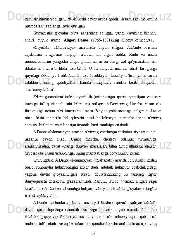 kishi tiriklayin yoqilgan, 29145 kishi devor ortida qoldirilib tashlash, mol-mulk
musodarasi jazolariga loyiq qurilgan.
Gumanistik   g‘oyalar   o‘rta   asrlarning   so‘nggi,   yangi   davrning   birinchi
shoiri,  buyuk   siymo    Aligeri  Dante    (1265-1321)ning  «Iloxiy   komediya»,
«Ziyofat»,   «Monarxiya»   asarlarida   bayon   etilgan.   A.Dante   xristian
aqidalarini   o‘zgarmas   haqiqat   sifatida   tan   olgan   holda,   Xudo   va   inson
munosabatlarini   yangicha   talqin   qiladi,   ularni   bir-biriga   zid   qo‘ymasdan,   har
ikkalasini   o‘zaro   birlikda,   deb   biladi.   U   bu   dunyoda   insonni   rohat-   farog‘atga
quyidagi   ikkita   yo‘l   olib   boradi,   deb   hisoblaydi:   falsafiy   ta’lim,   ya’ni   inson
tafakkuri,   uning   qobiliyatlari   hamda   muqaddas   ruhdan   kelib   chiquvchi
“ma’naviy ta’lim”.
SHoir   gumanizmi   tarkidunyochilik   (asketizm)ga   qarshi   qaratilgan   va   inson
kuchiga   to‘liq   ishonch   ruhi   bilan   sug‘orilgan.   A.Dantening   fikricha,   inson   o‘z
farovonligi   uchun   o‘zi   kurashishi   lozim.   Boylik   yoki   merosga   qolgan   nufuz   va
obro‘   kishi   taqdirida   hal   qiluvchi   omil   bo‘lolmaydi,   aksincha   inson   o‘zining
shaxsiy fazilatlari va sifatlariga tayanib, baxt-saodatga   erishadi.
A.Dante «Monarxiya»  asarida o‘zining cherkovga nisbatan siyosiy  nuqtai
nazarini   bayon   qiladi.   Uning   fikricha,   cherkov   odamlar   turmushiga
aralashmasdan,   faqat   «narigi   dunyo»   masalalari   bilan   Shug‘ullanishi   darkor.
Siyosat esa, inson tafakkuriga, uning manfaatlariga bo‘ysunishi kerak.
Shuningdek, A.Dante «Monarxiya» («Saltanat») asarida Ibn Rushd izidan
borib,   ruhoniylar   hukmronligini   inkor   etadi,   adolatli   hukmdor   boshchiligidagi
yagona   davlat   g‘oyasiniilgari   suradi.   Mutafakkirning   bu   tarzdagi   ilg‘or
dunyoqarashi   cherkovni   g‘azablantiradi.   Ramini,   Gvido,   Vernani   singari   Papa
tarafdorlari A.Danteni «Gunohga botgan, dahriy Ibn Rushd» g‘oyalarini targ‘ib
etishda ayblaydilar.
A.Dante   qachonlardir   butun   insoniyat   boshini   qovushtiradigan   adolatli
davlat   qaror   topishiga   ishonadi.   Bu   ezgu   orzusini   bayon   etishda   shoir   Ibn
Rushdning   quyidagi   fikrlariga   asoslanadi:   Inson   o‘z   imkoniy   aqli   orqali   atrof-
muhitni bilib oladi. Biroq bir odam har qancha donishmand bo‘lmasin, mutlaq
32 