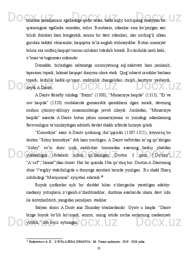 bilimlar jamuljamini egallashga qodir emas, balki aqliy borliqning muayyan bir
qisminigina   egallashi   mumkin,   xolos.   Binobarin,   odamlar   soni   ko‘paygan   sari
bilish   doiralari   ham   kengayadi,   ammo   bir   davr   odamlari,   ular   nechog‘li   ulkan
guruhni tashkil etmasinlar, haqiqatni to‘la anglab etolmaydilar. Butun insoniyat
bilimi esa mutlaq haqiqat tomon uzluksiz tutashib boradi. Bu-kishilik nasli kabi,
o‘lmas va tuganmas imkondir.
Demakki,   birlashgan   saltanatga   insoniyatning   aql-zakovati   ham   jamlanib,
tajassum topadi; hikmat-haqiqat dunyoni idora etadi. Qirg‘inbarot urushlar barham
topadi,   kishilik   hadik-qo‘rquv,   muhtojlik   changalidan   chiqib,   baxtiyor   yashaydi,
deydi A.Dante.
A.Dante falsafiy ruhdagi “Bazm” (1308), “Monarxiya haqida” (1313), “Er va
suv   haqida”   (1320)   risolalarida   gumanistik   qarashlarni   ilgari   suradi,   davrning
muhim   ijtimoiy-ahloqiy   muammolariga   javob   izlaydi.   Jumladan,   “Monarxiya
haqida”   asarida   A.Dante   butun   jahon   monarxiyasini   er   yuzidagi   odamlarning
farovonligini ta’minlaydigan adolatli davlat shakli sifatida himoya qiladi.
“Komediya”   asari   A.Dante   ijodining   cho‘qqisidir   (1307-1321),   keyinroq   bu
doston “Ilohiy komediya” deb ham yuritilgan. A.Dante vafotidan so‘ng qo‘shilgan
“ilohiy”   so‘zi   shoir   ijodi   muhlislari   tomonidan   asarning   badiiy   jihatdan
yuksakligini   ifodalash   uchun   qo‘llanilgan.   Doston   3   qism   (“Do‘zax”,
“A’rof”,“Jannat”)dan iborat. Har bir qismda 33ta qo‘shiq bor. Doston A.Dantening
shoir Vergiliy etakchiligida u dunyoga sayohati tarzida yozilgan.   Bu shakl Sharq
uslubidagi “Merojnoma” syujetini   eslatadi. 10
Buyuk   ijodkorlar   ajib   bir   shiddat   bilan   o‘zlarigacha   yaratilgan   adabiy-
madaniy   yutuqlarni   o‘rganib-o‘zlashtiradilar;   durdona   asarlarida   ularni   davr   ruhi
ila sintezlashtirib, yangidan jamuljam   etadilar.
Italyan   shoiri   A.Dinte   ana   Shunday   titanlardandir.   Gyote   u   haqda:   “Dante
bizga   buyuk   bo‘lib   ko‘rinadi,   ammo,   uning   ortida   necha   asrlarning   madaniyati
yotibdi,” deb bejiz   aytmagan.
10
 Kudryavtsev A. E. - O‘RTA ASRDA ISPANIYA - M.: Yurayt nashriyoti - 2019 - 2020-yillar
33 