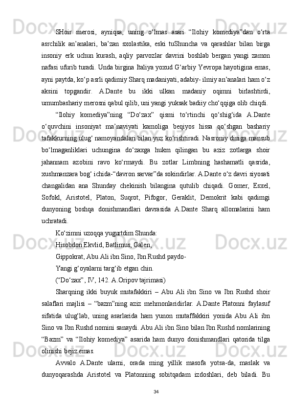 SHoir   merosi,   ayniqsa,   uning   o‘lmas   asari   “Ilohiy   komediya”dan   o‘rta
asrchilik   an’analari,   ba’zan   sxolastika,   eski   tuShuncha   va   qarashlar   bilan   birga
insoniy   erk   uchun   kurash,   aqliy   parvozlar   davrini   boshlab   bergan   yangi   zamon
nafasi ufurib turadi. Unda birgina Italiya yoxud G‘arbiy Yevropa hayotigina emas,
ayni paytda, ko‘p asrli qadimiy Sharq madaniyati, adabiy- ilmiy an’analari ham o‘z
aksini   topgandir.   A.Dante   bu   ikki   ulkan   madaniy   oqimni   birlashtirdi,
umumbashariy merosni qabul qilib, uni yangi yuksak badiiy cho‘qqiga olib chiqdi.
“Ilohiy   komediya”ning   “Do‘zax”   qismi   to‘rtinchi   qo‘shig‘ida   A.Dante
o‘quvchini   insoniyat   ma’naviyati   kamoliga   beqiyos   hissa   qo‘shgan   bashariy
tafakkurning ulug‘ namoyandalari bilan yuz ko‘rishtiradi. Nasroniy diniga mansub
bo‘lmaganliklari   uchungina   do‘zaxga   hukm   qilingan   bu   aziz   zotlarga   shoir
jahannam   azobini   ravo   ko‘rmaydi.   Bu   zotlar   Limbning   hashamatli   qasrida,
xushmanzara bog‘ ichida-“davron sarvar”da sokindirlar. A.Dante o‘z davri siyosati
changalidan   ana   Shunday   chekinish   bilangina   qutulib   chiqadi.   Gomer,   Esxel,
Sofokl,   Aristotel,   Platon,   Suqrot,   Pifogor,   Geraklit,   Demokrit   kabi   qadimgi
dunyoning   boshqa   donishmandlari   davrasida   A.Dante   Sharq   allomalarini   ham
uchratadi.
Ko‘zimni uzoqqa yugurtdim Shunda:
Hisobdon Ekvlid, Batlimus, Galen, 
Gippokrat, Abu Ali ibn Sino, Ibn Rushd paydo- 
Yangi g‘oyalarni targ‘ib etgan chin.
(“Do‘zax”, IV, 142. A.Oripov tajrimasi)
Sharqning   ikki   buyuk   mutafakkiri   –   Abu   Ali   ibn   Sino   va   Ibn   Rushd   shoir
salaflari   majlisi   –   “bazm”ning   aziz   mehmonlaridirlar.   A.Dante   Platonni   faylasuf
sifatida   ulug‘lab,   uning   asarlarida   ham   yunon   mutaffakkiri   yonida   Abu   Ali   ibn
Sino va Ibn Rushd nomini sanaydi. Abu Ali ibn Sino bilan Ibn Rushd nomlarining
“Bazm”   va   “Ilohiy   komediya”   asarida   ham   dunyo   donishmandlari   qatorida   tilga
olinishi bejiz emas.
Avvalo   A.Dante   ularni,   orada   ming   yillik   masofa   yotsa-da,   maslak   va
dunyoqarashda   Aristotel   va   Platonning   sobitqadam   izdoshlari,   deb   biladi.   Bu
34 