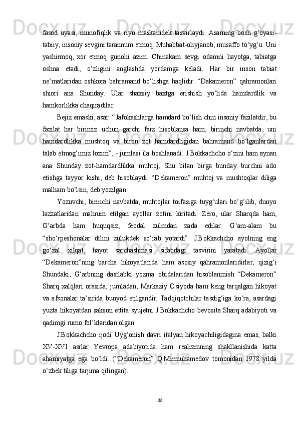 fasod   uyasi,   munofiqlik   va   riyo   maskanidek   tasvirlaydi.   Asarning   bosh   g‘oyasi-
tabiiy, insoniy sevgini tarannum etmoq. Muhabbat-oliyjanob, musaffo to‘yg‘u. Uni
yashirmoq,   xor   etmoq   gunohi   azim.   Chinakam   sevgi   odamni   hayotga,   tabiatga
oshna   etadi,   o‘zligini   anglashda   yordamga   keladi.   Har   bir   inson   tabiat
ne’matlaridan   oshkora   bahramand   bo‘lishga   haqlidir.   “Dakameron”   qahramonlari
shiori   ana   Shunday.   Ular   shaxsiy   baxtga   erishish   yo‘lida   hamdardlik   va
hamkorlikka chaqiradilar.
Bejiz emaski, asar: “Jafokashlarga hamdard bo‘lish chin insoniy fazilatdir, bu
fazilat   har   birimiz   uchun   garchi   farz   hisoblansa   ham,   birinchi   navbatda,   uni
hamdardlikka   mushtoq   va   biron   zot   hamdardligidan   bahramand   bo‘lganlardan
talab etmog‘imiz lozim”, - jumlasi ila boshlanadi. J.Bokkachcho o‘zini ham aynan
ana   Shunday   zot-hamdardlikka   muhtoj,   Shu   bilan   birga   bunday   burchni   ado
etishga   tayyor   kishi,   deb   hisoblaydi.   “Dekameron”   muhtoj   va   mushtoqlar   diliga
malham bo‘lsin, deb   yozilgan.
Yozuvchi,   birinchi   navbatda,   muhtojlar   toifasiga   tuyg‘ulari   bo‘g‘ilib,   dunyo
lazzatlaridan   mahrum   etilgan   ayollar   zotini   kiritadi.   Zero,   ular   Sharqda   ham,
G‘arbda   ham   huquqsiz,   feodal   zulmdan   zada   edilar.   G‘am-alam   bu
“sho‘rpeshonalar   dilini   zulukdek   so‘rab   yotardi”.   J.Bokkachcho   ayolning   eng
go‘zal   xilqat,   hayot   sarchashmasi   sifatidagi   tasvirini   yaratadi.   Ayollar
“Dekameron”ning   barcha   hikoyatlarida   ham   asosiy   qahramonlaridirlar,   qizig‘i
Shundaki,   G‘arbning   dastlabki   yozma   obidalaridan   hisoblanmish   “Dekameron”
Sharq   xalqlari   orasida,   jumladan,   Markaziy   Osiyoda   ham   keng   tarqalgan   hikoyat
va   afsonalar   ta’sirida   bunyod   etilgandir.   Tadqiqotchilar   tasdig‘iga   ko‘ra,   asardagi
yuzta hikoyatdan sakson ettita syujetni J.Bokkachcho bevosita Sharq adabiyoti va
qadimgi rumo fol’klaridan   olgan.
J.Bokkachcho   ijodi   Uyg‘onish   davri   italyan   hikoyachiligidagina   emas,   balki
XV-XVI   asrlar   Yevropa   adabiyotida   ham   realizmning   shakllanishida   katta
ahamiyatga   ega   bo‘ldi.   (“Dekameron”   Q.Mirmuhamedov   tomonidan   1978   yilda
o‘zbek tiliga tarjima   qilingan).
36 