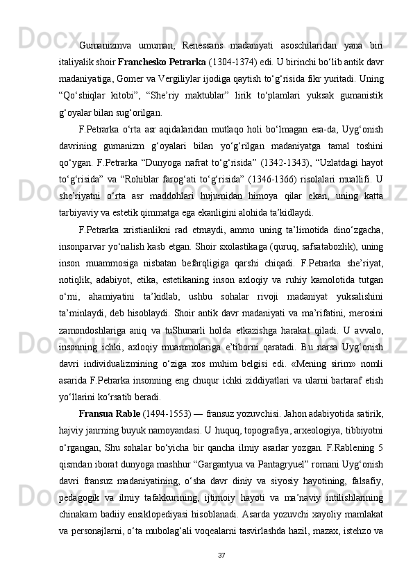 Gumanizmva   umuman,   Renessans   madaniyati   asoschilaridan   yana   biri
italiyalik shoir  Franchesko Petrarka  (1304-1374) edi. U birinchi bo‘lib antik davr
madaniyatiga, Gomer va Vergiliylar ijodiga qaytish   to‘g‘risida fikr yuritadi. Uning
“Qo‘shiqlar   kitobi”,   “She’riy   maktublar”   lirik   to‘plamlari   yuksak   gumanistik
g‘oyalar bilan sug‘orilgan.
F.Petrarka   o‘rta   asr   aqidalaridan   mutlaqo   holi   bo‘lmagan   esa-da,   Uyg‘onish
davrining   gumanizm   g‘oyalari   bilan   yo‘g‘rilgan   madaniyatga   tamal   toshini
qo‘ygan.   F.Petrarka   “Dunyoga   nafrat   to‘g‘risida”   (1342-1343),   “Uzlatdagi   hayot
to‘g‘risida”   va   “Rohiblar   farog‘ati   to‘g‘risida”   (1346-1366)   risolalari   muallifi.   U
she’riyatni   o‘rta   asr   maddohlari   hujumidan   himoya   qilar   ekan,   uning   katta
tarbiyaviy va estetik qimmatga ega ekanligini alohida ta’kidlaydi.
F.Petrarka   xristianlikni   rad   etmaydi,   ammo   uning   ta’limotida   dino‘zgacha,
insonparvar yo‘nalish kasb etgan. Shoir sxolastikaga (quruq, safsatabozlik), uning
inson   muammosiga   nisbatan   befarqligiga   qarshi   chiqadi.   F.Petrarka   she’riyat,
notiqlik,   adabiyot,   etika,   estetikaning   inson   axloqiy   va   ruhiy   kamolotida   tutgan
o‘rni,   ahamiyatini   ta’kidlab,   ushbu   sohalar   rivoji   madaniyat   yuksalishini
ta’minlaydi,   deb   hisoblaydi.   Shoir   antik   davr   madaniyati   va   ma’rifatini,   merosini
zamondoshlariga   aniq   va   tuShunarli   holda   etkazishga   harakat   qiladi.   U   avvalo,
insonning   ichki,   axloqiy   muammolariga   e’tiborni   qaratadi.   Bu   narsa   Uyg‘onish
davri   individualizmining   o‘ziga   xos   muhim   belgisi   edi.   «Mening   sirim»   nomli
asarida F.Petrarka insonning eng chuqur ichki ziddiyatlari  va ularni  bartaraf  etish
yo‘llarini ko‘rsatib beradi.
Fransua Rable  (1494-1553) ― fransuz yozuvchisi. Jahon adabiyotida satirik,
hajviy janrning buyuk namoyandasi. U huquq, topografiya, arxeologiya, tibbiyotni
o‘rgangan,   Shu   sohalar   bo‘yicha   bir   qancha   ilmiy   asarlar   yozgan.   F.Rablening   5
qismdan iborat dunyoga mashhur “Gargantyua va Pantagryuel” romani Uyg‘onish
davri   fransuz   madaniyatining,   o‘sha   davr   diniy   va   siyosiy   hayotining,   falsafiy,
pedagogik   va   ilmiy   tafakkurining,   ijtimoiy   hayoti   va   ma’naviy   intilishlarining
chinakam   badiiy ensiklopediyasi   hisoblanadi.  Asarda  yozuvchi   xayoliy mamlakat
va personajlarni, o‘ta mubolag‘ali voqealarni tasvirlashda hazil, mazax, istehzo va
37 