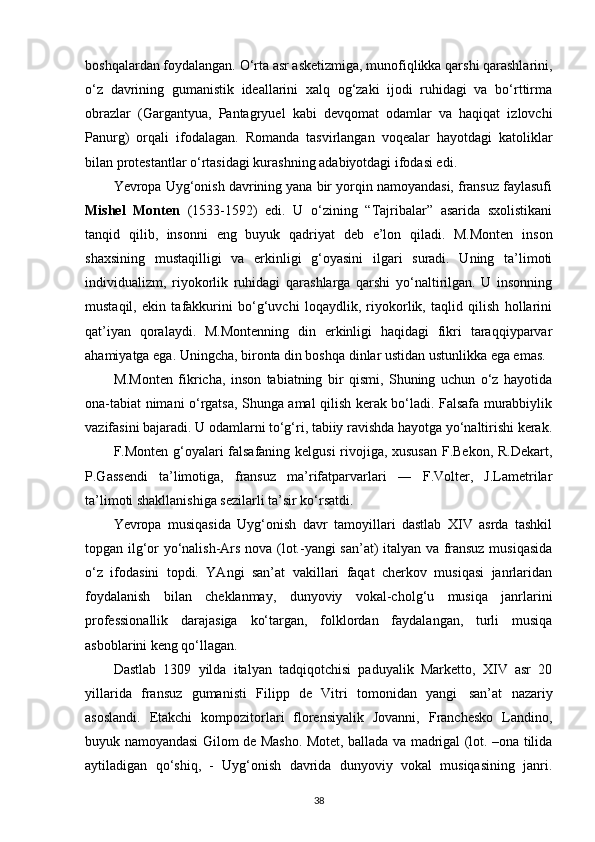 boshqalardan foydalangan. O‘rta asr asketizmiga, munofiqlikka qarshi qarashlarini,
o‘z   davrining   gumanistik   ideallarini   xalq   og‘zaki   ijodi   ruhidagi   va   bo‘rttirma
obrazlar   (Gargantyua,   Pantagryuel   kabi   devqomat   odamlar   va   haqiqat   izlovchi
Panurg)   orqali   ifodalagan.   Romanda   tasvirlangan   voqealar   hayotdagi   katoliklar
bilan protestantlar o‘rtasidagi kurashning adabiyotdagi ifodasi edi.
Yevropa Uyg‘onish davrining yana bir yorqin namoyandasi, fransuz faylasufi
Mishel   Monten   (1533-1592)   edi.   U   o‘zining   “Tajribalar”   asarida   sxolistikani
tanqid   qilib,   insonni   eng   buyuk   qadriyat   deb   e’lon   qiladi.   M.Monten   inson
shaxsining   mustaqilligi   va   erkinligi   g‘oyasini   ilgari   suradi.   Uning   ta’limoti
individualizm,   riyokorlik   ruhidagi   qarashlarga   qarshi   yo‘naltirilgan.   U   insonning
mustaqil,   ekin   tafakkurini   bo‘g‘uvchi   loqaydlik,   riyokorlik,   taqlid   qilish   hollarini
qat’iyan   qoralaydi.   M.Montenning   din   erkinligi   haqidagi   fikri   taraqqiyparvar
ahamiyatga ega. Uningcha, bironta din boshqa dinlar ustidan ustunlikka ega emas.
M.Monten   fikricha,   inson   tabiatning   bir   qismi,   Shuning   uchun   o‘z   hayotida
ona-tabiat nimani o‘rgatsa, Shunga amal qilish kerak bo‘ladi. Falsafa murabbiylik
vazifasini bajaradi. U odamlarni to‘g‘ri, tabiiy ravishda hayotga yo‘naltirishi kerak.
F.Monten g‘oyalari falsafaning kelgusi  rivojiga, xususan F.Bekon, R.Dekart,
P.Gassendi   ta’limotiga,   fransuz   ma’rifatparvarlari   ―   F.Volter,   J.Lametrilar
ta’limoti shakllanishiga sezilarli ta’sir ko‘rsatdi.
Yevropa   musiqasida   Uyg‘onish   davr   tamoyillari   dastlab   XIV   asrda   tashkil
topgan ilg‘or yo‘nalish-Ars nova (lot.-yangi san’at) italyan va fransuz musiqasida
o‘z   ifodasini   topdi.   YAngi   san’at   vakillari   faqat   cherkov   musiqasi   janrlaridan
foydalanish   bilan   cheklanmay,   dunyoviy   vokal-cholg‘u   musiqa   janrlarini
professionallik   darajasiga   ko‘targan,   folklordan   faydalangan,   turli   musiqa
asboblarini keng  q o‘llagan.
Dastlab   1309   yilda   italyan   tadqiqotchisi   paduyalik   Marketto,   XIV   asr   20
yillarida   fransuz   gumanisti   Filipp   de   Vitri   tomonidan   yangi   san’at   nazariy
asoslandi.   Etakchi   kompozitorlari   florensiyalik   Jovanni,   Franchesko   Landino,
buyuk namoyandasi Gilom de Masho. Motet, ballada va madrigal (lot. –ona tilida
aytiladigan   qo‘shiq,   -   Uyg‘onish   davrida   dunyoviy   vokal   musiqasining   janri.
38 