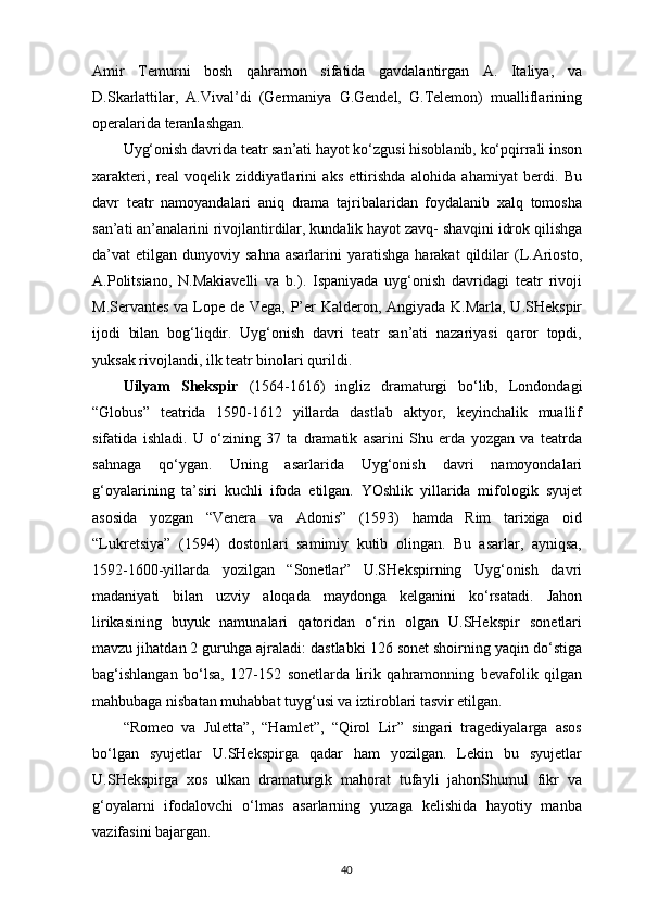 Amir   Temurni   bosh   qahramon   sifatida   gavdalantirgan   A.   Italiya,   va
D.Skarlattilar,   A.Vival’di   (Germaniya   G.Gendel,   G.Telemon)   mualliflarining
operalarida   teranlashgan.
Uyg‘onish davrida teatr san’ati hayot ko‘zgusi hisoblanib, ko‘pqirrali inson
xarakteri,   real   voqelik   ziddiyatlarini   aks   ettirishda   alohida   ahamiyat   berdi.   Bu
davr   teatr   namoyandalari   aniq   drama   tajribalaridan   foydalanib   xalq   tomosha
san’ati an’analarini rivojlantirdilar, kundalik hayot zavq- shavqini idrok qilishga
da’vat   etilgan  dunyoviy  sahna  asarlarini  yaratishga   harakat   qildilar  (L.Ariosto,
A.Politsiano,   N.Makiavelli   va   b.).   Ispaniyada   uyg‘onish   davridagi   teatr   rivoji
M.Servantes va Lope de Vega, P’er  Kalderon, Angiyada K.Marla, U.SHekspir
ijodi   bilan   bog‘liqdir.   Uyg‘onish   davri   teatr   san’ati   nazariyasi   qaror   topdi,
yuksak rivojlandi, ilk teatr binolari qurildi.
Uilyam   Shekspir   (1564-1616)   ingliz   dramaturgi   bo‘lib,   Londondagi
“Globus”   teatrida   1590-1612   yillarda   dastlab   aktyor,   keyinchalik   muallif
sifatida   ishladi.   U   o‘zining   37   ta   dramatik   asarini   Shu   erda   yozgan   va   teatrda
sahnaga   qo‘ygan.   Uning   asarlarida   Uyg‘onish   davri   namoyondalari
g‘oyalarining   ta’siri   kuchli   ifoda   etilgan.   YOshlik   yillarida   mifologik   syujet
asosida   yozgan   “Venera   va   Adonis”   (1593)   hamda   Rim   tarixiga   oid
“Lukretsiya”   (1594)   dostonlari   samimiy   kutib   olingan.   Bu   asarlar,   ayniqsa,
1592-1600-yillarda   yozilgan   “Sonetlar”   U.SHekspirning   Uyg‘onish   davri
madaniyati   bilan   uzviy   aloqada   maydonga   kelganini   ko‘rsatadi.   Jahon
lirikasining   buyuk   namunalari   qatoridan   o‘rin   olgan   U.SHekspir   sonetlari
mavzu jihatdan 2 guruhga ajraladi: dastlabki 126 sonet shoirning yaqin do‘stiga
bag‘ishlangan   bo‘lsa,   127-152   sonetlarda   lirik   qahramonning   bevafolik   qilgan
mahbubaga nisbatan muhabbat tuyg‘usi va iztiroblari tasvir etilgan.
“Romeo   va   Juletta”,   “Hamlet”,   “Qirol   Lir”   singari   tragediyalarga   asos
bo‘lgan   syujetlar   U.SHekspirga   qadar   ham   yozilgan.   Lekin   bu   syujetlar
U.SHekspirga   xos   ulkan   dramaturgik   mahorat   tufayli   jahonShumul   fikr   va
g‘oyalarni   ifodalovchi   o‘lmas   asarlarning   yuzaga   kelishida   hayotiy   manba
vazifasini bajargan.
40 