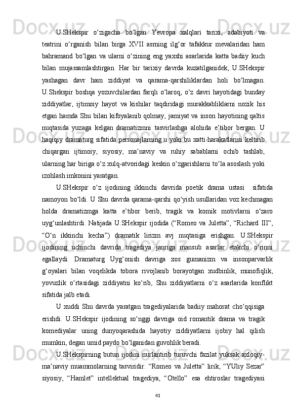 U.SHekspir   o‘zigacha   bo‘lgan   Yevropa   xalqlari   tarixi,   adabiyoti   va
teatrini   o‘rganish   bilan   birga   XVII   asrning   ilg‘or   tafakkur   mevalaridan   ham
bahramand   bo‘lgan   va   ularni   o‘zining   eng   yaxshi   asarlarida   katta   badiiy   kuch
bilan   mujassamlashtirgan.   Har   bir   tarixiy   davrda   kuzatilganidek,   U.SHekspir
yashagan   davr   ham   ziddiyat   va   qarama-qarshiliklardan   holi   bo‘lmagan.
U.Shekspir   boshqa   yozuvchilardan   farqli   o‘laroq,   o‘z   davri   hayotidagi   bunday
ziddiyatlar,   ijtimoiy   hayot   va   kishilar   taqdiridagi   murakkabliklarni   nozik   his
etgan hamda Shu bilan kifoyalanib qolmay, jamiyat va inson hayotining qaltis
nuqtasida   yuzaga   kelgan   dramatizmni   tasvirlashga   alohida   e’tibor   bergan.   U
haqiqiy dramaturg sifatida personajlarning u yoki bu xatti-harakatlarini keltirib
chiqargan   ijtimoiy,   siyosiy,   ma’naviy   va   ruhiy   sabablarni   ochib   tashlab,
ularning har biriga o‘z xulq-atvoridagi keskin o‘zgarishlarni to‘la asoslash yoki
izohlash imkonini   yaratgan.
U.SHekspir   o‘z   ijodining   ikkinchi   davrida   poetik   drama   ustasi     sifatida
namoyon bo‘ldi. U Shu davrda qarama-qarshi qo‘yish usullaridan voz kechmagan
holda   dramatizmga   katta   e’tibor   berib,   tragik   va   komik   motivlarni   o‘zaro
uyg‘unlashtirdi.   Natijada   U.SHekspir   ijodida   (“Romeo   va   Juletta”,   “Richard   III”,
“O‘n   ikkinchi   kecha”)   dramatik   lirizm   avj   nuqtasiga   erishgan.   U.SHekspir
ijodining   uchinchi   davrida   tragediya   janriga   mansub   asarlar   etakchi   o‘rinni
egallaydi.   Dramaturg   Uyg‘onish   davriga   xos   gumanizm   va   insonparvarlik
g‘oyalari   bilan   voqelikda   tobora   rivojlanib   borayotgan   xudbinlik,   munofiqlik,
yovuzlik   o‘rtasidagi   ziddiyatni   ko‘rib,   Shu   ziddiyatlarni   o‘z   asarlarida   konflikt
sifatida jalb   etadi.
U   xuddi   Shu   davrda   yaratgan   tragediyalarida   badiiy   mahorat   cho‘qqisiga
erishdi.   U.SHekspir   ijodining   so‘nggi   davriga   oid   romantik   drama   va   tragik
komediyalar   uning   dunyoqarashida   hayotiy   ziddiyatlarni   ijobiy   hal   qilish
mumkin, degan umid paydo bo‘lganidan guvohlik beradi.
U.SHekspirning   butun   ijodini   nurlantirib   turuvchi   fazilat   yuksak   axloqiy-
ma’naviy   muammolarning   tasviridir.   “Romeo   va   Juletta”   lirik,   “YUliy   Sezar”
siyosiy,   “Hamlet”   intellektual   tragediya,   “Otello”   esa   ehtiroslar   tragediyasi
41 