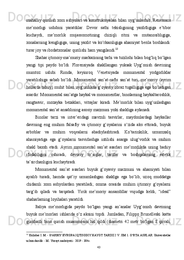 mahalliy   qurilish   xom   ashyolari   va   konstruksiyalari   bilan   uyg ‘ unlashib ,  Renessans
me ’ morligi   uslubini   yaratdilar .   Devor   sathi   tekisligining   yaxlitligiga   e ’ tibor
kuchaydi ,   me ’ morlik   mujassomotining   chiziqli   ritmi   va   mutanosibligiga ,
xonalarning   kengligiga ,   uning   yaxlit   va   ko ‘ rkamligiga   ahamiyat   berila   boshlandi :
turar   joy   va   ibodatxonalar   qurilishi   ham   yangilandi . 12
S h ahar   ijtimoiy - ma ’ muriy   markazining   tarhi   va   tuzilishi   bilan   bog ‘ liq   bo ‘ lgan
yangi   tipi   paydo   bo ‘ ldi .   Florensiyada   shakllangan   yuksak   Uyg ‘ onish   davrining
mumtoz   uslubi   Rimda ,   keyinroq   Venetsiyada   monumental   yodgorliklar
yaratilishiga   sabab   bo ‘ ldi .   Monumental   san ’ at - nafis   san ’ at   turi ,   me ’ moriy   ( ayrim
hollarda   tabiiy )  muhit   bilan   uyg‘unlikda   g‘oyaviy   obraz   tugalligiga   ega   bo‘ladigan
asardir .  Monumental   san ’ atga   haykal   va   monumentlar ,  binolarning   haykaltaroshlik ,
rangtasvir ,   mozayka   bezaklari ,   vitrajlar   kiradi .   Me’morlik   bilan   uyg‘unlashgan
monumental san’at ansablining asosiy mazmuni yoki shakliga   aylanadi.
Binolar   tarzi   va   inter’eridagi   mavzuli   tasvirlar,   maydonlardagi   haykallar
davrning   eng   muhim   falsafiy   va   ijtimoiy   g‘oyalarini   o‘zida   aks   ettiradi,   buyuk
arboblar   va   muhim   voqealarni   abadiylashtiradi.   Ko‘tarinkilik,   umumxalq
ahamiyatiga   ega   g‘oyalarni   tasvirlashga   intilishi   asarga   ulug‘vorlik   va   muhim
shakl   baxsh   etadi.   Ayrim   monumental   san’at   asarlari   me’morlikda   uning   badiiy
ifodaliligini   oshiradi,   devoriy   to‘siqlar,   tarzlar   va   boshqalarning   estetik
ta’sirchanligini kuchaytiradi.
Monumental   san’at   asarlari   buyuk   g‘oyaviy   mazmuni   va   ahamiyati   bilan
ajralib   turadi,   hamda   qat’iy   umumlashgan   shaklga   ega   bo‘lib,   uzoq   muddatga
chidamli   xom   ashyolardan   yaratiladi;   omma   orasida   muhim   ijtimoiy   g‘oyalarni
targ‘ib   qiladi   va   tarqatadi.   Yirik   me’moriy   ansambllar   vujudga   keldi,   “ideal”
shaharlarning loyihalari yaratildi.
Italiya   me’morligida   paydo   bo‘lgan   yangi   an’analar   Uyg‘onish   davrining
buyuk   me’morlari   ishlarida   o‘z   aksini   topdi.   Jumladan,   Filippo   Brunelleski   katta
gumbazli   bino   qurish   muammosini   hal   qildi   (diametri   42   metr   bo‘lgan   8   qirrali,
12
 Kulisher I. M. - G'ARBIY EVROPA IQTISODIY HAYOT TARIXI 2 V. JIM 1. O‘RTA ASRLAR.   Universitetlar
uchun darslik - M.: Yurayt nashriyoti - 2019 - 384s.
43 