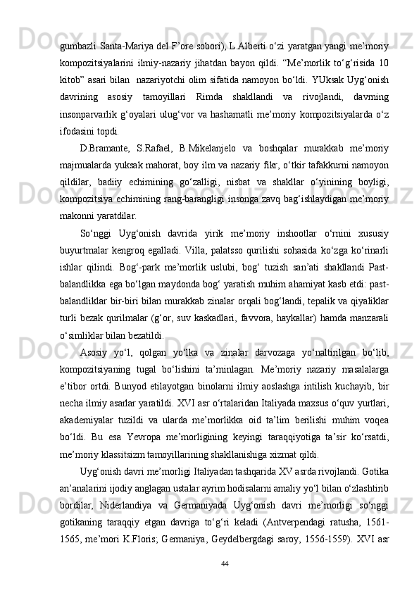 gumbazli Santa-Mariya del F’ore sobori), L.Alberti o‘zi yaratgan yangi me’moriy
kompozitsiyalarini   ilmiy-nazariy   jihatdan   bayon   qildi.   “Me’morlik   to‘g‘risida   10
kitob” asari  bilan   nazariyotchi  olim sifatida namoyon bo‘ldi. YUksak Uyg‘onish
davrining   asosiy   tamoyillari   Rimda   shakllandi   va   rivojlandi,   davrning
insonparvarlik   g‘oyalari   ulug‘vor   va   hashamatli   me’moriy   kompozitsiyalarda   o‘z
ifodasini topdi.
D.Bramante,   S.Rafael,   B.Mikelanjelo   va   boshqalar   murakkab   me’moriy
majmualarda yuksak mahorat, boy ilm va nazariy fikr, o‘tkir tafakkurni namoyon
qildilar,   badiiy   echimining   go‘zalligi,   nisbat   va   shakllar   o‘yinining   boyligi,
kompozitsiya echimining rang-barangligi insonga zavq bag‘ishlaydigan me’moriy
makonni yaratdilar.
So‘nggi   Uyg‘onish   davrida   yirik   me’moriy   inshootlar   o‘rnini   xususiy
buyurtmalar   kengroq   egalladi.   Villa,   palatsso   qurilishi   sohasida   ko‘zga   ko‘rinarli
ishlar   qilindi.   Bog‘-park   me’morlik   uslubi,   bog‘   tuzish   san’ati   shakllandi   Past-
balandlikka ega bo‘lgan maydonda bog‘ yaratish muhim ahamiyat kasb etdi: past-
balandliklar  bir-biri  bilan murakkab zinalar  orqali  bog‘landi, tepalik va qiyaliklar
turli   bezak   qurilmalar   (g‘or,   suv   kaskadlari,   favvora,   haykallar)   hamda   manzarali
o‘simliklar bilan bezatildi.
Asosiy   yo‘l,   qolgan   yo‘lka   va   zinalar   darvozaga   yo‘naltirilgan   bo‘lib,
kompozitsiyaning   tugal   bo‘lishini   ta’minlagan.   Me’moriy   nazariy   masalalarga
e’tibor   ortdi.   Bunyod   etilayotgan   binolarni   ilmiy   aoslashga   intilish   kuchayib,   bir
necha ilmiy asarlar yaratildi. XVI asr o‘rtalaridan Italiyada maxsus o‘quv yurtlari,
akademiyalar   tuzildi   va   ularda   me’morlikka   oid   ta’lim   berilishi   muhim   voqea
bo‘ldi.   Bu   esa   Yevropa   me’morligining   keyingi   taraqqiyotiga   ta’sir   ko‘rsatdi,
me’moriy klassitsizm tamoyillarining shakllanishiga xizmat   qildi.
Uyg‘onish davri me’morligi Italiyadan tashqarida XV asrda rivojlandi. Gotika
an’analarini ijodiy anglagan ustalar ayrim hodisalarni amaliy yo‘l bilan o‘zlashtirib
bordilar,   Niderlandiya   va   Germaniyada   Uyg‘onish   davri   me’morligi   so‘nggi
gotikaning   taraqqiy   etgan   davriga   to‘g‘ri   keladi   (Antverpendagi   ratusha,   1561-
1565, me’mori  K.Floris;  Germaniya, Geydelbergdagi saroy, 1556-1559).   XVI   asr
44 