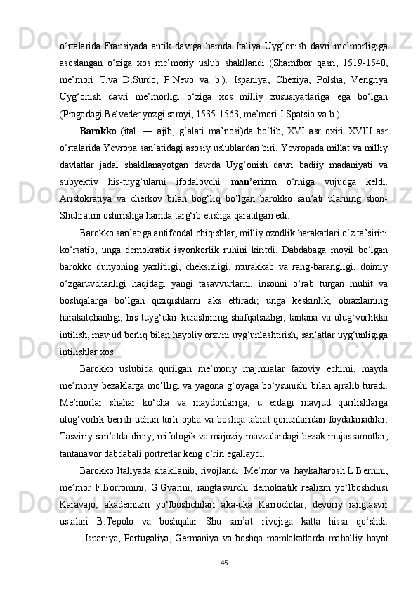 o‘rtalarida   Fransiyada   antik   davrga   hamda   Italiya   Uyg‘onish   davri   me’morligiga
asoslangan   o‘ziga   xos   me’moriy   uslub   shakllandi   (Shamfbor   qasri,   1519-1540,
me’mori   T.va   D.Surdo,   P.Nevo   va   b.).   Ispaniya,   Chexiya,   Polsha,   Vengriya
Uyg‘onish   davri   me’morligi   o‘ziga   xos   milliy   xususiyatlariga   ega   bo‘lgan
(Pragadagi Belveder yozgi saroyi, 1535-1563, me’mori J.Spatsio va   b.).
Barokko   (ital.   ―   ajib,   g‘alati   ma’nosi)da   bo‘lib,   XVI   asr   oxiri   XVIII   asr
o‘rtalarida Yevropa san’atidagi asosiy uslublardan biri. Yevropada millat va milliy
davlatlar   jadal   shakllanayotgan   davrda   Uyg‘onish   davri   badiiy   madaniyati   va
subyektiv   his-tuyg‘ularni   ifodalovchi   man’erizm   o‘rniga   vujudga   keldi.
Aristokratiya   va   cherkov   bilan   bog‘liq   bo‘lgan   barokko   san’ati   ularning   shon-
Shuhratini oshirishga hamda targ‘ib etishga qaratilgan edi.
Barokko san’atiga antifeodal chiqishlar, milliy ozodlik harakatlari o‘z ta’sirini
ko‘rsatib,   unga   demokratik   isyonkorlik   ruhini   kiritdi.   Dabdabaga   moyil   bo‘lgan
barokko   dunyoning   yaxlitligi,   cheksizligi,   murakkab   va   rang-barangligi,   doimiy
o‘zgaruvchanligi   haqidagi   yangi   tasavvurlarni,   insonni   o‘rab   turgan   muhit   va
boshqalarga   bo‘lgan   qiziqishlarni   aks   ettiradi;   unga   keskinlik,   obrazlarning
harakatchanligi,   his-tuyg‘ular   kurashining   shafqatsizligi,   tantana   va   ulug‘vorlikka
intilish, mavjud borliq bilan hayoliy orzuni uyg‘unlashtirish, san’atlar uyg‘unligiga
intilishlar   xos.
Barokko   uslubida   qurilgan   me’moriy   majmualar   fazoviy   echimi,   mayda
me’moriy bezaklarga mo‘lligi va yagona g‘oyaga bo‘ysunishi  bilan ajralib turadi.
Me’morlar   shahar   ko‘cha   va   maydonlariga,   u   erdagi   mavjud   qurilishlarga
ulug‘vorlik berish uchun turli optia va boshqa tabiat qonunlaridan foydalanadilar.
Tasviriy san’atda diniy, mifologik va majoziy mavzulardagi bezak mujassamotlar,
tantanavor dabdabali portretlar keng o‘rin   egallaydi.
Barokko Italiyada shakllanib, rivojlandi. Me’mor   va   haykaltarosh L.Bernini,
me’mor   F.Borromini,   G.Gvarini,   rangtasvirchi   demokratik   realizm   yo‘lboshchisi
Karavajo,   akademizm   yo‘lboshchilari   aka-uka   Karrochilar,   devoriy   rangtasvir
ustalari   B.Tepolo   va   boshqalar   Shu   san’at   rivojiga   katta   hissa   qo‘shdi.
Ispaniya,   Portugaliya,   Germaniya   va   boshqa   mamlakatlarda   mahalliy   hayot
45 