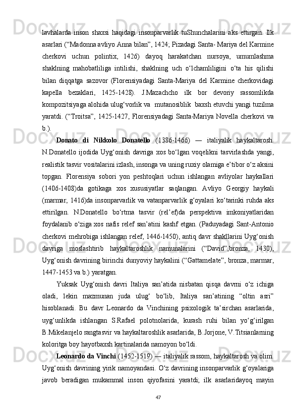 lavhalarda   inson   shaxsi   haqidagi   insonparvarlik   tuShunchalarini   aks   ettirgan.   Ilk
asarlari (“Madonna avliyo Anna bilan”, 1424; Pizadagi Santa- Mariya del Karmine
cherkovi   uchun   polintix,   1426)   dayoq   harakatchan   nursoya,   umumlashma
shaklning   mahobatliliga   intilishi,   shaklning   uch   o‘lchamliligini   o‘ta   his   qilishi
bilan   diqqatga   sazovor   (Florensiyadagi   Santa-Mariya   del   Karmine   cherkovidagi
kapella   bezaklari,   1425-1428).   J.Mazachcho   ilk   bor   devoriy   rassomlikda
kompozitsiyaga alohida ulug‘vorlik va  mutanosiblik  baxsh etuvchi yangi tuzilma
yaratdi. (“Troitsa”,  1425-1427, Florensiyadagi   Santa-Mariya  Novella  cherkovi  va
b.).
Donato   di   Nikkolo   Donatello   (1386-1466)   ―   italiyalik   haykaltarosh.
N.Donatello   ijodida   Uyg‘onish   davriga   xos   bo‘lgan   voqelikni   tasvirlashda   yangi,
realistik tasvir vositalarini izlash, insonga va uning ruxiy olamiga e’tibor o‘z aksini
topgan.   Florensiya   sobori   yon   peshtoqlari   uchun   ishlangan   avliyolar   haykallari
(1406-1408)da   gotikaga   xos   xususiyatlar   saqlangan.   Avliyo   Georgiy   haykali
(marmar, 1416)da insonparvarlik va vatanparvarlik g‘oyalari ko‘tarinki  ruhda aks
ettirilgan.   N.Donatello   bo‘rtma   tasvir   (rel’ef)da   perspektiva   imkoniyatlaridan
foydalanib o‘ziga xos nafis relef san’atini kashf etgan. (Paduyadagi Sant-Antonio
cherkovi mehrobiga ishlangan relef, 1446-1450), antiq davr shakllarini Uyg‘onish
davriga   moslashtirib   haykaltaroshlik   namunalarini   (“David”,bronza,   1430),
Uyg‘onish davrining birinchi dunyoviy haykalini (“Gattamelate”, bronza, marmar,
1447-1453 va b.)   yaratgan.
Yuksak   Uyg‘onish   davri   Italiya   san’atida   nisbatan   qisqa   davrni   o‘z   ichiga
oladi,   lekin   mazmunan   juda   ulug‘   bo‘lib,   Italiya   san’atining   “oltin   asri”
hisoblanadi.   Bu   davr   Leonardo   da   Vinchining   psixologik   ta’sirchan   asarlarida,
uyg‘unlikda   ishlangan   S.Rafael   polotnolarida,   kurash   ruhi   bilan   yo‘g‘irilgan
B.Mikelanjelo rangtasvir va haykaltaroshlik asarlarida, B.Jorjone, V.Titsianlarning
koloritga boy hayotbaxsh kartinalarida namoyon bo‘ldi.
Leonardo da Vinchi  (1452-1519) ― italiyalik rassom, haykaltarosh va olim.
Uyg‘onish davrining yirik namoyandasi. O‘z davrining insonparvarlik g‘oyalariga
javob   beradigan   mukammal   inson   qiyofasini   yaratdi;   ilk   asarlaridayoq   mayin
47 