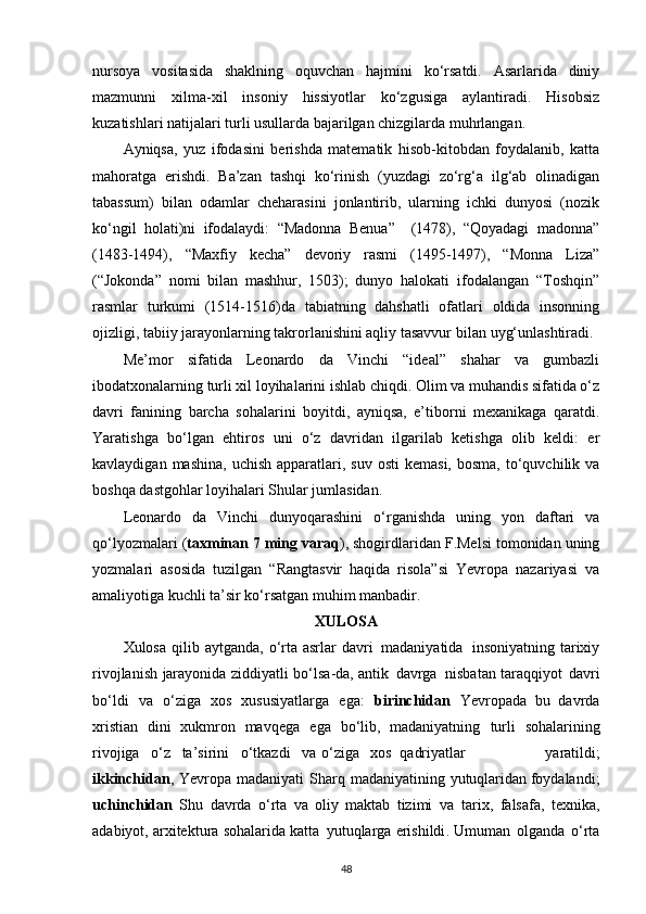 nursoya   vositasida   shaklning   oquvchan   hajmini   ko‘rsatdi.   Asarlarida   diniy
mazmunni   xilma-xil   insoniy   hissiyotlar   ko‘zgusiga   aylantiradi.   Hisobsiz
kuzatishlari natijalari turli usullarda bajarilgan chizgilarda muhrlangan.
Ayniqsa,   yuz   ifodasini   berishda   matematik   hisob-kitobdan   foydalanib,   katta
mahoratga   erishdi.   Ba’zan   tashqi   ko‘rinish   (yuzdagi   zo‘rg‘a   ilg‘ab   olinadigan
tabassum)   bilan   odamlar   cheharasini   jonlantirib,   ularning   ichki   dunyosi   (nozik
ko‘ngil   holati)ni   ifodalaydi:   “Madonna   Benua”     (1478),   “Qoyadagi   madonna”
(1483-1494),   “Maxfiy   kecha”   devoriy   rasmi   (1495-1497),   “Monna   Liza”
(“Jokonda”   nomi   bilan   mashhur,   1503);   dunyo   halokati   ifodalangan   “Toshqin”
rasmlar   turkumi   (1514-1516)da   tabiatning   dahshatli   ofatlari   oldida   insonning
ojizligi, tabiiy jarayonlarning takrorlanishini aqliy tasavvur bilan   uyg‘unlashtiradi.
Me’mor   sifatida   Leonardo   da   Vinchi   “ideal”   shahar   va   gumbazli
ibodatxonalarning turli xil loyihalarini ishlab chiqdi. Olim va muhandis sifatida o‘z
davri   fanining   barcha   sohalarini   boyitdi,   ayniqsa,   e’tiborni   mexanikaga   qaratdi.
Yaratishga   bo‘lgan   ehtiros   uni   o‘z   davridan   ilgarilab   ketishga   olib   keldi:   er
kavlaydigan  mashina,  uchish  apparatlari,  suv  osti   kemasi,  bosma,  to‘quvchilik  va
boshqa dastgohlar loyihalari Shular jumlasidan.
Leonardo   da   Vinchi   dunyoqarashini   o‘rganishda   uning   yon   daftari   va
qo‘lyozmalari ( taxminan 7 ming varaq ), shogirdlaridan F.Melsi tomonidan uning
yozmalari   asosida   tuzilgan   “Rangtasvir   haqida   risola”si   Yevropa   nazariyasi   va
amaliyotiga kuchli ta’sir ko‘rsatgan muhim manbadir.
XULOSA
Xulosa   qilib   aytganda ,   o ‘ rta   asrlar   davri   madaniyatida   insoniyatning   tarixiy
rivojlanish   jarayonida   ziddiyatli   bo ‘ lsa - da ,   antik   davrga   nisbatan   taraqqiyot   davri
bo ‘ ldi   va   o ‘ ziga   xos   xususiyatlarga   ega :   birinchidan   Yevropada   bu   davrda
xristian   dini   xukmron   mavqega   ega   bo ‘ lib ,   madaniyatning   turli   sohalarining
rivojiga     o ‘ z     ta ’ sirini     o ‘ tkazdi     va   o ‘ ziga     xos qadriyatlar   yaratildi ;
ikkinchidan ,   Yevropa   madaniyati   Sharq   madaniyatining   yutuqlaridan   foydalandi ;
uchinchidan   Shu   davrda   o ‘ rta   va   oliy   maktab   tizimi   va   tarix ,   falsafa ,   texnika ,
adabiyot ,  arxitektura   sohalarida   katta   yutuqlarga   erishildi .  Umuman   olganda   o ‘ rta
48 