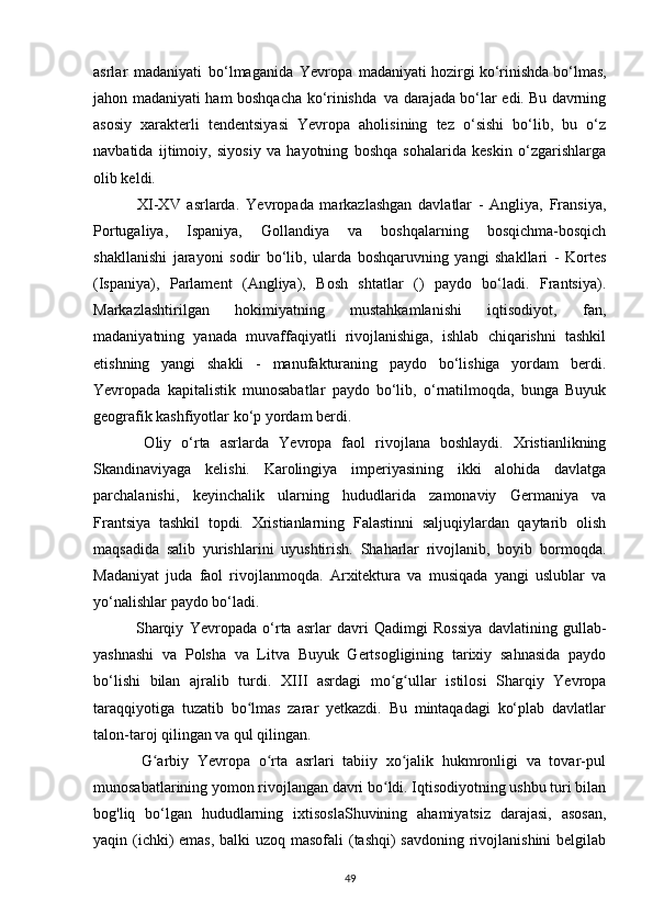 asrlar   madaniyati   bo ‘ lmaganida   Yevropa   madaniyati   hozirgi   ko ‘ rinishda   bo ‘ lmas ,
jahon   madaniyati   ham   boshqacha   ko ‘ rinishda   va   darajada   bo ‘ lar   edi .   Bu davrning
asosiy   xarakterli   tendentsiyasi   Yevropa   aholisining   tez   o‘sishi   bo‘lib,   bu   o‘z
navbatida   ijtimoiy,   siyosiy   va   hayotning   boshqa   sohalarida   keskin   o‘zgarishlarga
olib keldi.
    XI-XV   asrlarda.   Yevropa da   markazlashgan   davlatlar   -   Angliya,   Fransiya,
Portugaliya,   Ispaniya,   Gollandiya   va   boshqalarning   bosqichma-bosqich
shakllanishi   jarayoni   sodir   bo‘lib,   ularda   boshqaruvning   yangi   shakllari   -   Kortes
(Ispaniya),   Parlament   (Angliya),   Bosh   shtatlar   ()   paydo   bo‘ladi.   Frantsiya).
Markazlashtirilgan   hokimiyatning   mustahkamlanishi   iqtisodiyot,   fan,
madaniyatning   yanada   muvaffaqiyatli   rivojlanishiga,   ishlab   chiqarishni   tashkil
etishning   yangi   shakli   -   manufakturaning   paydo   bo‘lishiga   yordam   berdi.
Yevropa da   kapitalistik   munosabatlar   paydo   bo‘lib,   o‘rnatilmoqda,   bunga   Buyuk
geografik kashfiyotlar ko‘p yordam berdi.
    Oliy   o‘rta   asrlarda   Yevropa   faol   rivojlana   boshlaydi.   Xristianlikning
Skandinaviyaga   kelishi.   Karolingiya   imperiyasining   ikki   alohida   davlatga
parchalanishi,   keyinchalik   ularning   hududlarida   zamonaviy   Germaniya   va
Frantsiya   tashkil   topdi.   Xristianlarning   Falastinni   saljuqiylardan   qaytarib   olish
maqsadida   salib   yurishlarini   uyushtirish.   Shaharlar   rivojlanib,   boyib   bormoqda.
Madaniyat   juda   faol   rivojlanmoqda.   Arxitektura   va   musiqada   yangi   uslublar   va
yo‘nalishlar paydo bo‘ladi.
    Sharqiy   Yevropa da   o‘rta   asrlar   davri   Qadimgi   Rossiya   davlatining   gullab-
yashnashi   va   Polsha   va   Litva   Buyuk   Gertsogligining   tarixiy   sahnasida   paydo
bo‘lishi   bilan   ajralib   turdi.   XIII   asrdagi   mo g ullar   istilosi   Sharqiy   Yevropaʻ ʻ
taraqqiyotiga   tuzatib   bo lmas   zarar   yetkazdi.   Bu   mintaqadagi   ko‘plab   davlatlar	
ʻ
talon-taroj qilingan va qul qilingan.
    G arbiy   Yevropa   o rta   asrlari   tabiiy   xo jalik   hukmronligi   va   tovar-pul	
ʻ ʻ ʻ
munosabatlarining yomon rivojlangan davri bo ldi. Iqtisodiyotning ushbu turi bilan	
ʻ
bog'liq   bo‘lgan   hududlarning   ixtisoslaShuvining   ahamiyatsiz   darajasi,   asosan,
yaqin (ichki)  emas, balki uzoq masofali  (tashqi) savdoning rivojlanishini  belgilab
49 