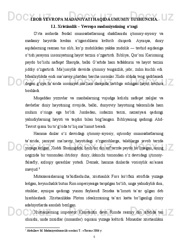 I . BOB YEVROPA MADANIYATI HAQIDA UMUMIY TUSHUNCHA.
I.1. Xristianlik – Yevropa madaniyatining  o‘zagi
O‘rta   asrlarda   feodal   munosabatlarning   shakllanishi   ijtimoiy-siyosiy   va
madaniy   hayotda   keskin   o‘zgarishlarni   keltirib   chiqa rdi.   Ayniqsa,   diniy
aqidalarning rasman tus olib, ko‘p xudolikdan yakka xudolik ― tavhid aqidasiga
o‘tish jarayoni insoniyatning hayot tarzini o‘zgartirdi. Bibliya, Qur’oni Karimning
paydo   bo‘lishi   nafaqat   Sharqda,   balki   G‘arbda   ham   tafakkurni   va   hayot   tarzini
jiddiy   o‘zgartirdi.   Ma’jusiylik   davrida   ijtimoiy   tengsizlik,   jabr,   zulm   kuchli   edi.
Masihiylikda endi ma’naviy jihatdan barcha insonlar Xudo oldida teng qadrlanadi
degan   g‘oya   ta’sirida   insoniyat   ma’lum   darajada   tartibga   solingan   hayot   kechira
boshladi.
Muqaddas   yozuvlar   va   manbalarning   vujudga   kelishi   nafaqat   xalqlar   va
davlatlar   diniy   hayotining   rivojida,   balki,   dunyoviy   hayotning   takomilida   ham
muhim   o‘ringa   ega   bo‘ldi.   Jumladan,   iudaizm   tarixi,   nazariyasi   qadimgi
yahudiylarning   hayoti   va   taqdiri   bilan   bog‘langan.   Bibliyaning   qadimgi   Ahd-
Tavrot qismi bu to‘g‘rida to‘liq ma’lumot beradi.
Hamma   dinlar   o‘z   davridagi   ijtimoiy-siyosiy,   iqtisodiy   munosabatlarning
ta’sirida,   jamiyat   ma’naviy   hayotidagi   o‘zgarishlarga,   talablarga   javob   tarzda
yuzaga kelgan. Xuddi Shuningdek, hech bir din sof tarzda paydo bo‘lmagan, uning
negizida   bir   tomondan   ibtidoiy     diniy,   ikkinchi   tomondan   o‘z   davridagi   ijtimoiy-
falsafiy,   axloqiy   qarashlar   yotadi.   Demak,   hamma   dinlarda   vorisiylik   an’anasi
mavjud. 3
Mutaxassislarning   ta’kidlashicha,   xristianlik   Fors   ko‘rfazi   atrofida   yuzaga
kelgan, keyinchalik butun Rim imperiyasiga tarqalgan bo‘lib, unga yahudiylik dini,
stoiklar,   ayniqsa   qadimgi   yunon   faylasufi   Seneka   ta’limoti   ta’sir   qilgan   deb
hisoblashadi.   Xristianlikka   Ploton   idealizmining   ta’siri   katta   bo‘lganligi   ilmiy
adabiyotlarda asoslab berilgan.
Xristianlarning   imperator   Konstantin   davri   Rimda   rasmiy   din   sifatida   tan
olinishi, unda zoxidlar (monaxlar) oqimini yuzaga keltirdi. Monaxlar  xristianlikni
3
  Abdullaev   M .  Madaniyatshunoslik   asoslari   T .: « Turon » 2006  y .
5 
