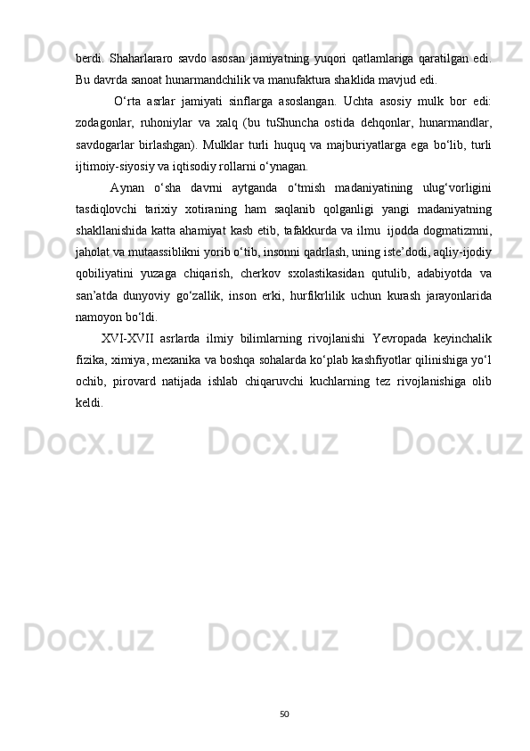 berdi.   Shaharlararo   savdo   asosan   jamiyatning   yuqori   qatlamlariga   qaratilgan   edi.
Bu davrda sanoat hunarmandchilik va manufaktura shaklida mavjud edi.
    O‘rta   asrlar   jamiyati   sinflarga   asoslangan.   Uchta   asosiy   mulk   bor   edi:
zodagonlar,   ruhoniylar   va   xalq   (bu   tuShuncha   ostida   dehqonlar,   hunarmandlar,
savdogarlar   birlashgan).   Mulklar   turli   huquq   va   majburiyatlarga   ega   bo‘lib,   turli
ijtimoiy-siyosiy va iqtisodiy rollarni o‘ynagan.
  Aynan   o‘sha   davrni   aytganda   o‘tmish   madaniyatining   ulug‘vorligini
tasdiqlovchi   tarixiy   xotiraning   ham   saqlanib   qolganligi   yangi   madaniyatning
shakllanishida  katta  ahamiyat   kasb  etib,  tafakkurda  va ilmu   ijodda dogmatizmni,
jaholat va mutaassiblikni yorib o‘tib, insonni qadrlash, uning iste’dodi, aqliy-ijodiy
qobiliyatini   yuzaga   chiqarish,   cherkov   sxolastikasidan   qutulib,   adabiyotda   va
san’atda   dunyoviy   go‘zallik,   inson   erki,   hurfikrlilik   uchun   kurash   jarayonlarida
namoyon   bo‘ldi.
XVI-XVII   asrlarda   ilmiy   bilimlarning   rivojlanishi   Yevropada   keyinchalik
fizika, ximiya, mexanika va boshqa sohalarda ko‘plab kashfiyotlar qilinishiga yo‘l
ochib,   pirovard   natijada   ishlab   chiqaruvchi   kuchlarning   tez   rivojlanishiga   olib
keldi.
50 