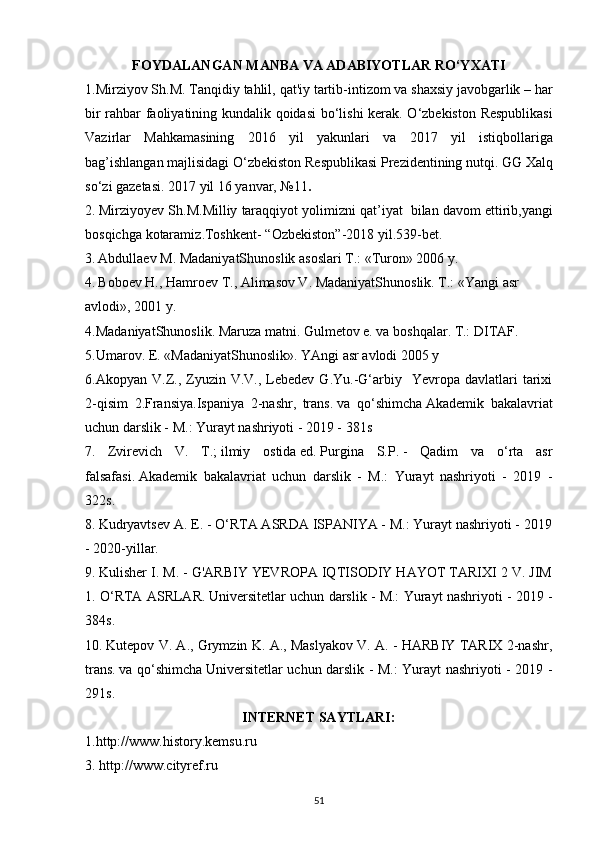 FOYDALANGAN  MANBA VA   ADABIYOTLAR  RO‘YXATI
1. Mirziyov   Sh . M .  Tanqidiy   tahlil ,  qat ' iy   tartib - intizom   va   shaxsiy   javobgarlik  –  har
bir   rahbar   faoliyatining   kundalik   qoidasi   bo ‘ lishi   k е rak .   O ‘ zb е kiston   R е spublikasi
Vazirlar   Mahkamasining   2016   yil   yakunlari   va   2017   yil   istiqbollariga
bag ’ ishlangan   majlisidagi   O ‘ zb е kiston   R е spublikasi   Pr е zid е ntining   nutqi .  GG   Xalq
so ‘ zi   gaz е tasi . 2017  yil  16  yanvar , №11 .
2.   Mirziyoyev   Sh . M . Milliy   taraqqiyot   yolimizni   qat ’ iyat     bilan   davom   ettirib , yangi
bosqichga   kotaramiz . Toshkent - “ Ozbekiston ”-2018  yil .539- bet .
3.   Abdullaev M. MadaniyatShunoslik asoslari T.: «Turon» 2006 y.  
4.   Boboev H., Hamroev T., Alimasov V. MadaniyatShunoslik. T.: «Yangi asr  
avlodi», 2001 y.
4. MadaniyatShunoslik. Maruza matni. Gulmetov e. va boshqalar. T.: DITAF.
5. Umarov. E. «MadaniyatShunoslik». YAngi asr avlodi 2005 y
6.Akopyan  V.Z.,  Zyuzin  V.V.,  Lebedev  G.Yu.-G‘arbiy    Yevropa  davlatlari  tarixi
2-qisim   2.Fransiya.Ispaniya   2-nashr,   trans.   va   qo‘shimcha   Akademik   bakalavriat
uchun darslik - M.: Yurayt nashriyoti - 2019 - 381s
7.   Zvirevich   V.   T.;   ilmiy   ostida   ed.   Purgina   S.P.   -   Qadim   va   o‘rta   asr
falsafasi.   Akademik   bakalavriat   uchun   darslik   -   M.:   Yurayt   nashriyoti   -   2019   -
322s.
8.   Kudryavtsev A. E. - O‘RTA ASRDA ISPANIYA - M.: Yurayt nashriyoti - 2019
- 2020-yillar.
9.   Kulisher I. M. - G'ARBIY YEVROPA IQTISODIY HAYOT TARIXI 2 V. JIM
1. O‘RTA ASRLAR.   Universitetlar uchun darslik - M.: Yurayt nashriyoti - 2019 -
384s.
10.   Kutepov V. A., Grymzin K. A., Maslyakov V. A. - HARBIY TARIX 2-nashr,
trans.   va qo‘shimcha   Universitetlar uchun darslik - M.: Yurayt nashriyoti - 2019 -
291s.
INTERNET SAYTLARI:
1. http://www.history.kemsu.ru           
3. http://www.cityref.ru 
51 