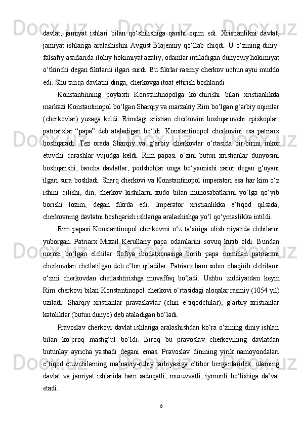 davlat,   jamiyat   ishlari   bilan   qo‘shilishiga   qarshi   oqim   edi.   Xristianlikni   davlat,
jamiyat   ishlariga   aralashishni   Avgust   Blajenniy   qo‘llab   chiqdi.   U   o‘zining   diniy-
falsafiy asarlarida ilohiy hokimiyat azaliy, odamlar intiladigan dunyoviy hokimiyat
o‘tkinchi degan fikrlarni ilgari surdi. Bu fikrlar rasmiy cherkov uchun ayni muddo
edi. Shu tariqa davlatni dinga, cherkovga itoat ettirish boshlandi.
Konstantinning   poytaxti   Konstantinopolga   ko‘chirishi   bilan   xristianlikda
markazi Konstantinopol bo‘lgan Sharqiy va marzakiy Rim bo‘lgan g‘arbiy oqimlar
(cherkovlar)   yuzaga   keldi.   Rimdagi   xristian   cherkovini   boshqaruvchi   episkoplar,
patriarxlar   “papa”   deb   ataladigan   bo‘ldi.   Konstantinopol   cherkovini   esa   patriarx
boshqaradi.   Tez   orada   Sharqiy   va   g‘arbiy   cherkovlar   o‘rtasida   bir-birini   inkor
etuvchi   qarashlar   vujudga   keldi.   Rim   papasi   o‘zini   butun   xristianlar   dunyosini
boshqarishi,   barcha   davlatlar,   podshohlar   unga   bo‘ysunishi   zarur   degan   g‘oyani
ilgari sura boshladi. Sharq cherkovi va Konstantinopol imperatori esa har kim o‘z
ishini   qilishi,   din,   cherkov   kishilarni   xudo   bilan   munosabatlarini   yo‘lga   qo‘yib
borishi   lozim,   degan   fikrda   edi.   Imperator   xristianlikka   e’tiqod   qilsada,
cherkovning davlatni boshqarish ishlariga aralashishga yo‘l qo‘ymaslikka   intildi.
Rim   papasi   Konstantinopol   cherkovini   o‘z   ta’siriga   olish   niyatida   elchilarni
yuborgan.   Patriarx   Mixail   Kerullariy   papa   odamlarini   sovuq   kutib   oldi.   Bundan
norozi   bo‘lgan   elchilar   Sofiya   ibodatxonasiga   borib   papa   nomidan   patriarxni
cherkovdan chetlatilgan deb e’lon qiladilar. Patriarx ham sobor chaqirib elchilarni
o‘zini   cherkovdan   chetlashtirishga   muvaffaq   bo‘ladi.   Ushbu   ziddiyatdan   keyin
Rim   cherkovi   bilan   Konstantinopol   cherkovi o‘rtasidagi aloqalar rasmiy (1054 yil)
uziladi.   Sharqiy   xristianlar   pravaslavlar   (chin   e’tiqodchilar),   g‘arbiy   xristianlar
katoliklar (butun dunyo) deb ataladigan bo‘ladi.
Pravoslav cherkovi davlat ishlariga aralashishdan ko‘ra o‘zining diniy ishlari
bilan   ko‘proq   mashg‘ul   bo‘ldi.   Biroq   bu   pravoslav   cherkovining   davlatdan
butunlay   ayricha   yashadi   degani   emas.   Pravoslav   dinining   yirik   namoyondalari
e’tiqod   etuvchilarning   ma’naviy-ruhiy   tarbiyasiga   e’tibor   berganlaridek,   ularning
davlat   va   jamiyat   ishlarida   ham   sadoqatli,   muruvvatli,   iymonli   bo‘lishiga   da’vat
etadi.
6 