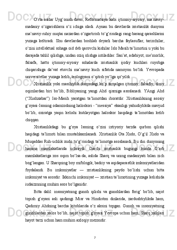O‘rta   asrlar   Uyg‘onish   davri,   Reformatsiya   kabi   ijtimoiy-siyosiy,   ma’naviy-
madaniy   o‘zgarishlarni   o‘z   ichiga   oladi.   Aynan   bu   davrlarda   xristianlik   dunyoni
ma’naviy-ruhiy nuqtai nazardan o‘zgartirish to‘g‘risidagi rang-barang qarashlarini
yuzaga   keltiradi.   Shu   davrlardan   boshlab   deyarli   barcha   faylasuflar,   tarixchilar,
o‘zini intellektual sohaga oid deb qarovchi kishilar Islo Masih ta’limotini u yoki bu
darajada tahlil qilishga, undan oziq olishga intiladilar. San’at, adabiyot, me’morlik,
falsafa,   hatto   ijtimoiy-siyosiy   sohalarda   xristianlik   ijodiy   kuchlari   ruyobga
chiqarishiga   da’vat   etuvchi   ma’naviy   kuch   sifatida   namoyon   bo‘ldi.   Yevropada
universitetlar yuzaga kelib, teologiyani o‘qitish yo‘lga qo‘yildi.
Xristianlik yoki masihiylik-dunyodagi ko‘p tarqalgan ijtimoiy, falsafiy, diniy
oqimlardan   biri   bo‘lib,   Bibliyaning   yangi   Ahd   qismiga   asoslanadi.   YAngi   Ahd
(“Xushxabar”)   Iso-Masih   yaratgan   ta’limotdan   iboratdir.   Xristianlikning   asosiy
g‘oyasi-Isoning odamzodning haloskori - “messiya” ekanligi yahudiylikda mavjud
bo‘lib,   oxiratga   yaqin   kelishi   kutilayotgan   haloskor   haqidagi   ta’limotdan   kelib
chiqqan.
Xristianlikdagi   bu   g‘oya   Isoning   o‘zini   ixtiyoriy   tarzda   qurbon   qilishi
haqidagi   ta’limoti   bilan   mustahkamlanadi.   Xristianlik   Ota   Xudo,   O‘g‘il   Xudo   va
Muqaddas Ruh-uchlik xudo to‘g‘risidagi ta’limotga asoslanadi. Bu din dunyoning
hamma   mamlakatlarida   uchraydi.   Garchi   xristianlik   bugungi   kunda   G‘arb
mamlakatlariga   xos   oqim   bo‘lsa-da,   aslida   Sharq   va   uning   madaniyati   bilan   zich
bog‘langan. U Sharqning boy mifologik, badiiy va aqidaparastlik imkoniyatlaridan
foydalandi.   Bu   imkoniyatlar   ―   xristianlikning   paydo   bo‘lishi   uchun   bitta
imkoniyat va asosdir. Ikkinchi imkoniyat ― xristian ta’limotining yuzaga kelishida
iudaizmning muhim asos bo‘lganidir.
Bitta   dalil:   insoniyatning   gunoh   qilishi   va   gunohlardan   forig‘   bo‘lib,   najot
topish   g‘oyasi   asli   qadimgi   Misr   va   Hindiston   dinlarida,   zardushtiylikda   ham,
Qadimiy   Ahdning   barcha   kitoblarida   o‘z   aksini   topgan.   Gunoh   va   insoniyatning
gunohlardan xalos bo‘lib, najot topish g‘oyasi Yevropa uchun ham, Sharq xalqlari
hayot tarzi uchun ham muhim axloqiy mezondir.
7 