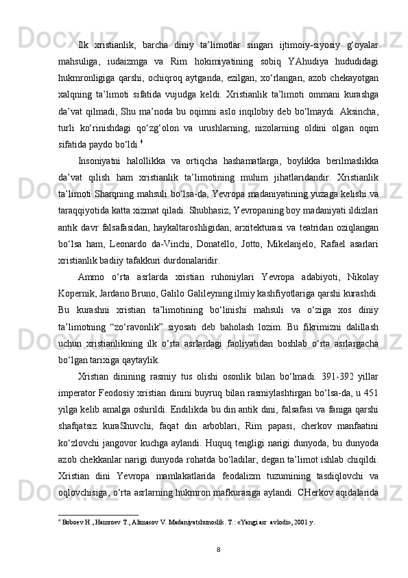 Ilk   xristianlik,   barcha   diniy   ta’limotlar   singari   ijtimoiy-siyosiy   g‘oyalar
mahsuliga,   iudaizmga   va   Rim   hokimiyatining   sobiq   YAhudiya   hududidagi
hukmronligiga   qarshi,   ochiqroq   aytganda,   ezilgan,   xo‘rlangan,   azob   chekayotgan
xalqning   ta’limoti   sifatida   vujudga   keldi.   Xristianlik   ta’limoti   ommani   kurashga
da’vat   qilmadi,   Shu   ma’noda   bu   oqimni   aslo   inqilobiy   deb   bo‘lmaydi.   Aksincha,
turli   ko‘rinishdagi   qo‘zg‘olon   va   urushlarning,   nizolarning   oldini   olgan   oqim
sifatida paydo bo‘ldi. 4
Insoniyatni   halollikka   va   ortiqcha   hashamatlarga,   boylikka   berilmaslikka
da’vat   qilish   ham   xristianlik   ta’limotining   muhim   jihatlaridandir.   Xristianlik
ta’limoti Sharqning mahsuli bo‘lsa-da, Yevropa madaniyatining yuzaga kelishi va
taraqqiyotida katta xizmat qiladi. Shubhasiz, Yevropaning boy madaniyati ildizlari
antik   davr   falsafasidan,   haykaltaroshligidan,   arxitekturasi   va   teatridan   oziqlangan
bo‘lsa   ham,   Leonardo   da-Vinchi,   Donatello,   Jotto,   Mikelanjelo,   Rafael   asarlari
xristianlik badiiy tafakkuri   durdonalaridir.
Ammo   o‘rta   asrlarda   xristian   ruhoniylari   Yevropa   adabiyoti,   Nikolay
Kopernik, Jardano Bruno, Galilo Galileyning ilmiy kashfiyotlariga qarshi kurashdi.
Bu   kurashni   xristian   ta’limotining   bo‘linishi   mahsuli   va   o‘ziga   xos   diniy
ta’limotning   “zo‘ravonlik”   siyosati   deb   baholash   lozim.   Bu   fikrimizni   dalillash
uchun   xristianlikning   ilk   o‘rta   asrlardagi   faoliyatidan   boshlab   o‘rta   asrlargacha
bo‘lgan tarixiga qaytaylik. 
Xristian   dinining   rasmiy   tus   olishi   osonlik   bilan   bo‘lmadi.   391-392   yillar
imperator Feodosiy xristian dinini buyruq bilan rasmiylashtirgan bo‘lsa-da, u 451
yilga kelib amalga oshirildi. Endilikda bu din antik dini, falsafasi va faniga qarshi
shafqatsiz   kuraShuvchi,   faqat   din   arboblari,   Rim   papasi,   cherkov   manfaatini
ko‘zlovchi   jangovor  kuchga   aylandi.  Huquq  tengligi   narigi  dunyoda,  bu  dunyoda
azob chekkanlar narigi dunyoda rohatda bo‘ladilar, degan ta’limot ishlab chiqildi.
Xristian   dini   Yevropa   mamlakatlarida   feodalizm   tuzumining   tasdiqlovchi   va
oqlovchisiga, o‘rta asrlarning hukmron mafkurasiga aylandi. CHerkov aqidalarida
4
  Boboev H., Hamroev T., Alimasov V. Madaniyatshunoslik. T.: «Yangi asr  avlodi», 2001 y.
8 