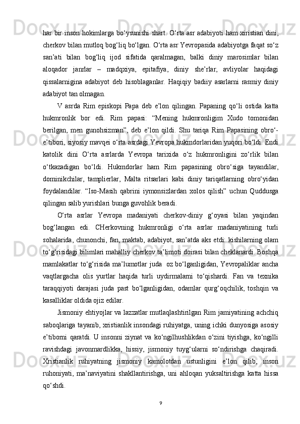 har bir inson hokimlarga bo‘ysunishi shart. O‘rta asr adabiyoti ham xiristian dini,
cherkov bilan mutloq bog‘liq bo‘lgan. O‘rta asr Yevropasida adabiyotga faqat so‘z
san’ati   bilan   bog‘liq   ijod   sifatida   qaralmagan,   balki   diniy   marosimlar   bilan
aloqador   janrlar   –   madqxiya,   epitafiya,   diniy   she’rlar,   avliyolar   haqidagi
qissalarnigina   adabiyot   deb   hisoblaganlar.   Haqiqiy   badiiy   asarlarni   rasmiy   diniy
adabiyot tan olmagan.
V   asrda   Rim   episkopi   Papa   deb   e’lon   qilingan.   Papaning   qo‘li   ostida   katta
hukmronlik   bor   edi.   Rim   papasi:   “Mening   hukmronligim   Xudo   tomonidan
berilgan,   men   gunohsizman”,   deb   e’lon   qildi.   Shu   tariqa   Rim   Papasining   obro‘-
e’tibori, siyosiy mavqei o‘rta asrdagi Yevropa hukmdorlaridan yuqori bo‘ldi. Endi
katolik   dini   O‘rta   asrlarda   Yevropa   tarixida   o‘z   hukmronligini   zo‘rlik   bilan
o‘tkazadigan   bo‘ldi.   Hukmdorlar   ham   Rim   papasining   obro‘siga   tayandilar,
dominikchilar,   tamplierlar,   Malta   ritsarlari   kabi   diniy   tariqatlarning   obro‘yidan
foydalandilar.   “Iso-Masih   qabrini   iymonsizlardan   xolos   qilish”   uchun   Quddusga
qilingan salib yurishlari bunga guvohlik beradi.
O‘rta   asrlar   Yevropa   madaniyati   cherkov-diniy   g‘oyasi   bilan   yaqindan
bog‘langan   edi.   CHerkovning   hukmronligi   o‘rta   asrlar   madaniyatining   turli
sohalarida, chunonchi, fan, maktab, adabiyot, san’atda aks etdi: kishilarning olam
to‘g‘risidagi bilimlari mahalliy cherkov ta’limoti doirasi bilan cheklanardi. Boshqa
mamlakatlar to‘g‘risida ma’lumotlar juda   oz bo‘lganligidan, Yevropaliklar  ancha
vaqtlargacha   olis   yurtlar   haqida   turli   uydirmalarni   to‘qishardi.   Fan   va   texnika
taraqqiyoti   darajasi   juda   past   bo‘lganligidan,   odamlar   qurg‘oqchilik,   toshqin   va
kasalliklar oldida ojiz edilar.
Jismoniy ehtiyojlar va lazzatlar mutlaqlashtirilgan Rim  jamiyatining achchiq
saboqlariga tayanib, xristianlik insondagi ruhiyatga, uning ichki dunyosiga asosiy
e’tiborni   qaratdi.   U   insonni   ziynat   va   ko‘ngilhushlikdan   o‘zini   tiyishga,   ko‘ngilli
ravishdagi   javonmardlikka,   hissiy,   jismoniy   tuyg‘ularni   so‘ndirishga   chaqiradi.
Xristianlik   ruhiyatning   jismoniy   kamolotdan   ustunligini   e’lon   qilib,   inson
ruhoniyati,   ma’naviyatini   shakllantirishga,   uni   ahloqan   yuksaltirishga   katta   hissa
qo‘shdi.
9 