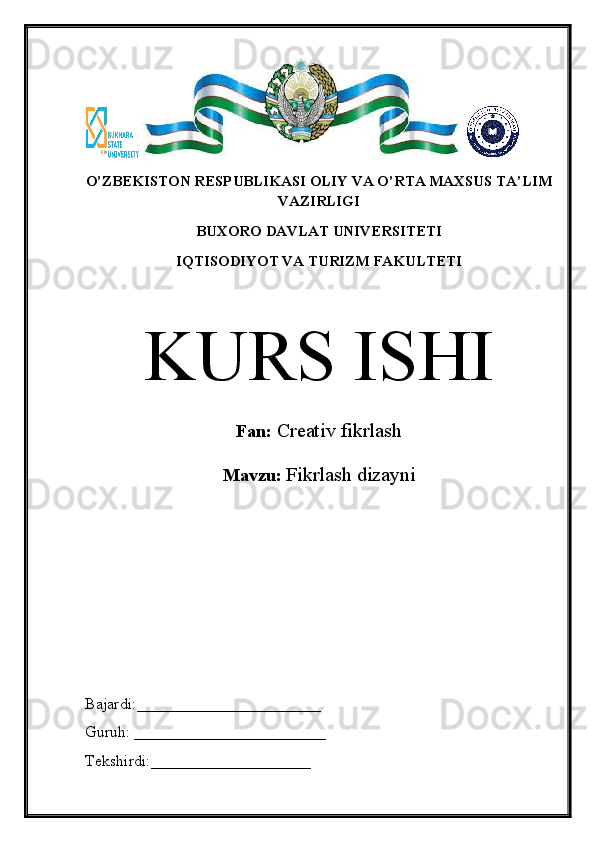 O’ZBEKISTON RESPUBLIKASI OLIY VA O’RTA MAXSUS TA’LIM
VAZIRLIGI
BUXORO DAVLAT UNIVERSITETI
IQTISODIYOT VA TURIZM FAKULTETI
KURS ISHI
Fan:  Creativ fikrlash
Mavzu:  Fikrlash dizayni
Bajardi:_______________________
Guruh: ________________________
Tekshirdi:____________________ 