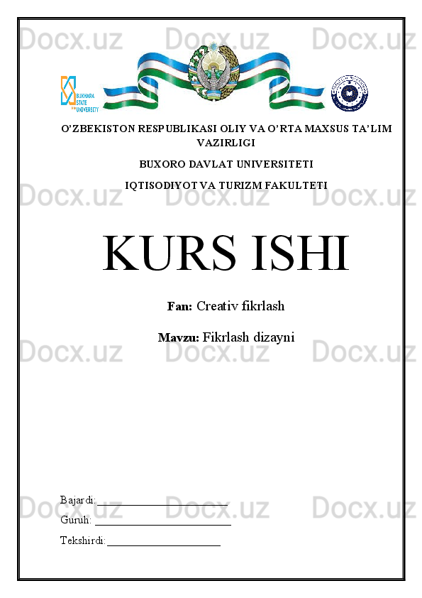 O’ZBEKISTON RESPUBLIKASI OLIY VA O’RTA MAXSUS TA’LIM
VAZIRLIGI
BUXORO DAVLAT UNIVERSITETI
IQTISODIYOT VA TURIZM FAKULTETI
KURS ISHI
Fan:  Creativ fikrlash
Mavzu:  Fikrlash dizayni
Bajardi:_______________________
Guruh: ________________________
Tekshirdi:____________________