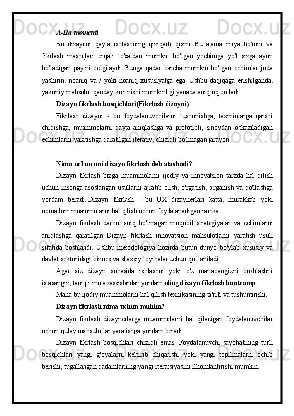 A-Ha momenti
Bu   dizaynni   qayta   ishlashning   qiziqarli   qismi.   Bu   atama   miya   bo'roni   va
fikrlash   mashqlari   orqali   to'satdan   mumkin   bo'lgan   yechimga   yo'l   sizga   ayon
bo'ladigan   paytni   belgilaydi.   Bunga   qadar   barcha   mumkin   bo'lgan   echimlar   juda
yashirin,   noaniq   va   /   yoki   noaniq   xususiyatga   ega.   Ushbu   daqiqaga   erishilganda,
yakuniy mahsulot qanday ko'rinishi mumkinligi yanada aniqroq bo'ladi.
Dizayn fikrlash bosqichlari(Fikrlash dizayni)
Fikrlash   dizayni   -   bu   foydalanuvchilarni   tushunishga,   taxminlarga   qarshi
chiqishga,   muammolarni   qayta   aniqlashga   va   prototipli,   sinovdan   o'tkaziladigan
echimlarni yaratishga qaratilgan iterativ, chiziqli bo'lmagan jarayon.
Nima uchun uni dizayn fikrlash deb atashadi?
Dizayn   fikrlash   bizga   muammolarni   ijodiy   va   innovatsion   tarzda   hal   qilish
uchun insonga asoslangan usullarni ajratib olish, o'rgatish, o'rganish va qo'llashga
yordam   beradi.   Dizayn   fikrlash   -   bu   UX   dizaynerlari   katta,   murakkab   yoki
noma'lum muammolarni hal qilish uchun foydalanadigan ramka.
Dizayn   fikrlash   darhol   aniq   bo'lmagan   muqobil   strategiyalar   va   echimlarni
aniqlashga   qaratilgan.   Dizayn   fikrlash   innovatsion   mahsulotlarni   yaratish   usuli
sifatida   boshlandi.   Ushbu   metodologiya   hozirda   butun   dunyo   bo'ylab   xususiy   va
davlat sektoridagi biznes va shaxsiy loyihalar uchun qo'llaniladi.
Agar   siz   dizayn   sohasida   ishlashni   yoki   o'z   martabangizni   boshlashni
istasangiz, taniqli mutaxassislardan yordam oling   dizayn fikrlash bootcamp .
Mana bu ijodiy muammolarni hal qilish texnikasining ta'rifi va tushuntirishi.
Dizayn fikrlash nima uchun muhim?
Dizayn   fikrlash   dizaynerlarga   muammolarni   hal   qiladigan   foydalanuvchilar
uchun qulay mahsulotlar yaratishga yordam beradi.
Dizayn   fikrlash   bosqichlari   chiziqli   emas.   Foydalanuvchi   sayohatining   turli
bosqichlari   yangi   g'oyalarni   keltirib   chiqarishi   yoki   yangi   topilmalarni   ochib
berishi, tugallangan qadamlarning yangi iteratsiyasini ilhomlantirishi mumkin.