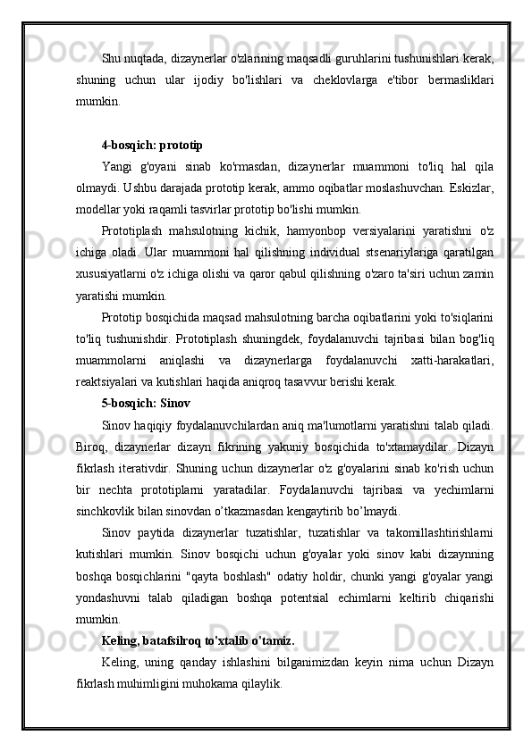 Shu nuqtada, dizaynerlar o'zlarining maqsadli guruhlarini tushunishlari kerak,
shuning   uchun   ular   ijodiy   bo'lishlari   va   cheklovlarga   e'tibor   bermasliklari
mumkin.  
4-bosqich: prototip
Yangi   g'oyani   sinab   ko'rmasdan,   dizaynerlar   muammoni   to'liq   hal   qila
olmaydi. Ushbu darajada prototip kerak, ammo oqibatlar moslashuvchan. Eskizlar,
modellar yoki raqamli tasvirlar prototip bo'lishi mumkin.
Prototiplash   mahsulotning   kichik,   hamyonbop   versiyalarini   yaratishni   o'z
ichiga   oladi.   Ular   muammoni   hal   qilishning   individual   stsenariylariga   qaratilgan
xususiyatlarni o'z ichiga olishi va qaror qabul qilishning o'zaro ta'siri uchun zamin
yaratishi mumkin.
Prototip bosqichida maqsad mahsulotning barcha oqibatlarini yoki to'siqlarini
to'liq   tushunishdir.   Prototiplash   shuningdek,   foydalanuvchi   tajribasi   bilan   bog'liq
muammolarni   aniqlashi   va   dizaynerlarga   foydalanuvchi   xatti-harakatlari,
reaktsiyalari va kutishlari haqida aniqroq tasavvur berishi kerak.
5-bosqich: Sinov
Sinov haqiqiy foydalanuvchilardan aniq ma'lumotlarni yaratishni talab qiladi.
Biroq,   dizaynerlar   dizayn   fikrining   yakuniy   bosqichida   to'xtamaydilar.   Dizayn
fikrlash   iterativdir.   Shuning   uchun   dizaynerlar   o'z   g'oyalarini   sinab   ko'rish   uchun
bir   nechta   prototiplarni   yaratadilar.   Foydalanuvchi   tajribasi   va   yechimlarni
sinchkovlik bilan sinovdan o’tkazmasdan kengaytirib bo’lmaydi.
Sinov   paytida   dizaynerlar   tuzatishlar,   tuzatishlar   va   takomillashtirishlarni
kutishlari   mumkin.   Sinov   bosqichi   uchun   g'oyalar   yoki   sinov   kabi   dizaynning
boshqa   bosqichlarini   "qayta   boshlash"   odatiy   holdir,   chunki   yangi   g'oyalar   yangi
yondashuvni   talab   qiladigan   boshqa   potentsial   echimlarni   keltirib   chiqarishi
mumkin.
Keling, batafsilroq to'xtalib o'tamiz.
Keling,   uning   qanday   ishlashini   bilganimizdan   keyin   nima   uchun   Dizayn
fikrlash muhimligini muhokama qilaylik.