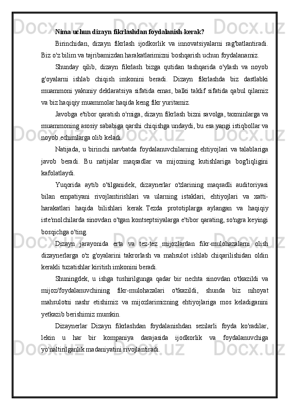 Nima uchun dizayn fikrlashdan foydalanish kerak?
Birinchidan,   dizayn   fikrlash   ijodkorlik   va   innovatsiyalarni   rag'batlantiradi.
Biz o'z bilim va tajribamizdan harakatlarimizni boshqarish uchun foydalanamiz.
Shunday   qilib,   dizayn   fikrlash   bizga   qutidan   tashqarida   o'ylash   va   noyob
g'oyalarni   ishlab   chiqish   imkonini   beradi.   Dizayn   fikrlashda   biz   dastlabki
muammoni   yakuniy   deklaratsiya   sifatida   emas,   balki   taklif   sifatida   qabul   qilamiz
va biz haqiqiy muammolar haqida keng fikr yuritamiz.
Javobga e'tibor qaratish o'rniga, dizayn fikrlash bizni savolga, taxminlarga va
muammoning asosiy sababiga qarshi chiqishga undaydi, bu esa yangi istiqbollar va
noyob echimlarga olib keladi.
Natijada,   u   birinchi   navbatda   foydalanuvchilarning   ehtiyojlari   va   talablariga
javob   beradi.   Bu   natijalar   maqsadlar   va   mijozning   kutishlariga   bog'liqligini
kafolatlaydi.
Yuqorida   aytib   o'tilganidek,   dizaynerlar   o'zlarining   maqsadli   auditoriyasi
bilan   empatiyani   rivojlantirishlari   va   ularning   istaklari,   ehtiyojlari   va   xatti-
harakatlari   haqida   bilishlari   kerak.   Tezda   prototiplarga   aylangan   va   haqiqiy
iste'molchilarda sinovdan o'tgan kontseptsiyalarga e'tibor qarating, so'ngra keyingi
bosqichga o'ting.
Dizayn   jarayonida   erta   va   tez-tez   mijozlardan   fikr-mulohazalarni   olish
dizaynerlarga   o'z   g'oyalarini   takrorlash   va   mahsulot   ishlab   chiqarilishidan   oldin
kerakli tuzatishlar kiritish imkonini beradi.
Shuningdek,   u   ishga   tushirilgunga   qadar   bir   nechta   sinovdan   o'tkazildi   va
mijoz/foydalanuvchining   fikr-mulohazalari   o'tkazildi,   shunda   biz   nihoyat
mahsulotni   nashr   etishimiz   va   mijozlarimizning   ehtiyojlariga   mos   keladiganini
yetkazib berishimiz mumkin.
Dizaynerlar   Dizayn   fikrlashdan   foydalanishdan   sezilarli   foyda   ko'radilar,
lekin   u   har   bir   kompaniya   darajasida   ijodkorlik   va   foydalanuvchiga
yo'naltirilganlik madaniyatini rivojlantiradi.