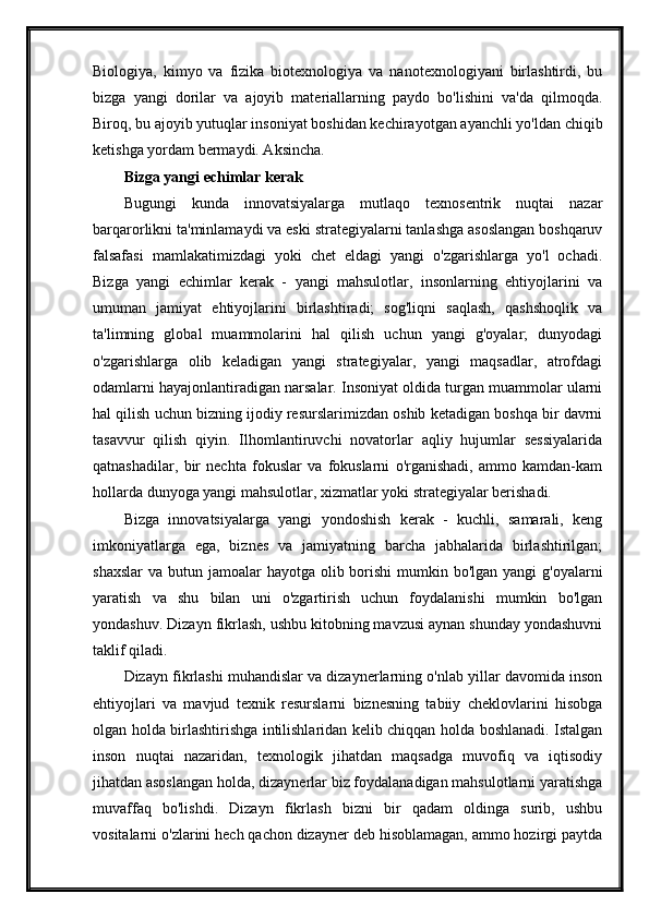 Biologiya,   kimyo   va   fizika   biotexnologiya   va   nanotexnologiyani   birlashtirdi,   bu
bizga   yangi   dorilar   va   ajoyib   materiallarning   paydo   bo'lishini   va'da   qilmoqda.
Biroq, bu ajoyib yutuqlar insoniyat boshidan kechirayotgan ayanchli yo'ldan chiqib
ketishga yordam bermaydi. Aksincha.
Bizga yangi echimlar kerak
Bugungi   kunda   innovatsiyalarga   mutlaqo   texnosentrik   nuqtai   nazar
barqarorlikni ta'minlamaydi va eski strategiyalarni tanlashga asoslangan boshqaruv
falsafasi   mamlakatimizdagi   yoki   chet   eldagi   yangi   o'zgarishlarga   yo'l   ochadi.
Bizga   yangi   echimlar   kerak   -   yangi   mahsulotlar,   insonlarning   ehtiyojlarini   va
umuman   jamiyat   ehtiyojlarini   birlashtiradi;   sog'liqni   saqlash,   qashshoqlik   va
ta'limning   global   muammolarini   hal   qilish   uchun   yangi   g'oyalar;   dunyodagi
o'zgarishlarga   olib   keladigan   yangi   strategiyalar,   yangi   maqsadlar,   atrofdagi
odamlarni hayajonlantiradigan narsalar. Insoniyat oldida turgan muammolar ularni
hal qilish uchun bizning ijodiy resurslarimizdan oshib ketadigan boshqa bir davrni
tasavvur   qilish   qiyin.   Ilhomlantiruvchi   novatorlar   aqliy   hujumlar   sessiyalarida
qatnashadilar,   bir   nechta   fokuslar   va   fokuslarni   o'rganishadi,   ammo   kamdan-kam
hollarda dunyoga yangi mahsulotlar, xizmatlar yoki strategiyalar berishadi.
Bizga   innovatsiyalarga   yangi   yondoshish   kerak   -   kuchli,   samarali,   keng
imkoniyatlarga   ega,   biznes   va   jamiyatning   barcha   jabhalarida   birlashtirilgan;
shaxslar  va butun jamoalar  hayotga olib borishi  mumkin bo'lgan  yangi  g'oyalarni
yaratish   va   shu   bilan   uni   o'zgartirish   uchun   foydalanishi   mumkin   bo'lgan
yondashuv. Dizayn fikrlash, ushbu kitobning mavzusi aynan shunday yondashuvni
taklif qiladi.
Dizayn fikrlashi muhandislar va dizaynerlarning o'nlab yillar davomida inson
ehtiyojlari   va   mavjud   texnik   resurslarni   biznesning   tabiiy   cheklovlarini   hisobga
olgan holda birlashtirishga intilishlaridan kelib chiqqan holda boshlanadi. Istalgan
inson   nuqtai   nazaridan,   texnologik   jihatdan   maqsadga   muvofiq   va   iqtisodiy
jihatdan asoslangan holda, dizaynerlar biz foydalanadigan mahsulotlarni yaratishga
muvaffaq   bo'lishdi.   Dizayn   fikrlash   bizni   bir   qadam   oldinga   surib,   ushbu
vositalarni o'zlarini hech qachon dizayner deb hisoblamagan, ammo hozirgi paytda