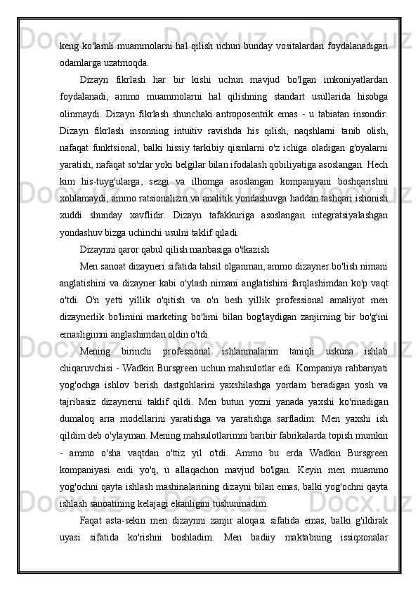 keng ko'lamli  muammolarni hal qilish uchun bunday vositalardan foydalanadigan
odamlarga uzatmoqda.
Dizayn   fikrlash   har   bir   kishi   uchun   mavjud   bo'lgan   imkoniyatlardan
foydalanadi,   ammo   muammolarni   hal   qilishning   standart   usullarida   hisobga
olinmaydi.   Dizayn   fikrlash   shunchaki   antroposentrik   emas   -   u   tabiatan   insondir.
Dizayn   fikrlash   insonning   intuitiv   ravishda   his   qilish,   naqshlarni   tanib   olish,
nafaqat   funktsional,   balki   hissiy   tarkibiy   qismlarni   o'z   ichiga   oladigan   g'oyalarni
yaratish, nafaqat so'zlar yoki belgilar bilan ifodalash qobiliyatiga asoslangan. Hech
kim   his-tuyg'ularga,   sezgi   va   ilhomga   asoslangan   kompaniyani   boshqarishni
xohlamaydi, ammo ratsionalizm va analitik yondashuvga haddan tashqari ishonish
xuddi   shunday   xavflidir.   Dizayn   tafakkuriga   asoslangan   integratsiyalashgan
yondashuv bizga uchinchi usulni taklif qiladi.
Dizaynni qaror qabul qilish manbasiga o'tkazish
Men sanoat dizayneri sifatida tahsil olganman, ammo dizayner bo'lish nimani
anglatishini   va   dizayner   kabi   o'ylash   nimani   anglatishini   farqlashimdan   ko'p   vaqt
o'tdi.   O'n   yetti   yillik   o'qitish   va   o'n   besh   yillik   professional   amaliyot   men
dizaynerlik   bo'limini   marketing   bo'limi   bilan   bog'laydigan   zanjirning   bir   bo'g'ini
emasligimni anglashimdan oldin o'tdi.
Mening   birinchi   professional   ishlanmalarim   taniqli   uskuna   ishlab
chiqaruvchisi  - Wadkin Bursgreen uchun mahsulotlar  edi. Kompaniya rahbariyati
yog'ochga   ishlov   berish   dastgohlarini   yaxshilashga   yordam   beradigan   yosh   va
tajribasiz   dizaynerni   taklif   qildi.   Men   butun   yozni   yanada   yaxshi   ko'rinadigan
dumaloq   arra   modellarini   yaratishga   va   yaratishga   sarfladim.   Men   yaxshi   ish
qildim deb o'ylayman. Mening mahsulotlarimni baribir fabrikalarda topish mumkin
-   ammo   o'sha   vaqtdan   o'ttiz   yil   o'tdi.   Ammo   bu   erda   Wadkin   Bursgreen
kompaniyasi   endi   yo'q,   u   allaqachon   mavjud   bo'lgan.   Keyin   men   muammo
yog'ochni qayta ishlash mashinalarining dizayni bilan emas, balki yog'ochni qayta
ishlash sanoatining kelajagi ekanligini tushunmadim.
Faqat   asta-sekin   men   dizaynni   zanjir   aloqasi   sifatida   emas,   balki   g'ildirak
uyasi   sifatida   ko'rishni   boshladim.   Men   badiiy   maktabning   issiqxonalar