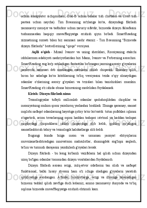 uchun   kompyuter   sichqonchasi,   Oral-B   uchun   bolalar   tish   cho'tkasi   va   Crest   tish
pastasi   uchun   naycha).   Tim   Braunning   so'zlariga   ko'ra,   dizayndagi   fikrlash
zamonaviy menejer va tadbirkor uchun zaruriy sifatdir, biznesda dizayn falsafasini
tushunmasdan   haqiqiy   muvaffaqiyatga   erishish   qiyin   bo'ladi.   SmartReading
xizmatining   ruxsati   bilan   biz   sammari   nashr   etamiz   -   Tim   Braunning   "Biznesda
dizayn fikrlashi" bestsellerining "qisqa" versiyasi.
      Aqlli   o'qish   -   Mixail   Ivanov   va   uning   sheriklari,   Rossiyaning   etakchi
ishbilarmon adabiyoti nashriyotlaridan biri Mann, Ivanov va Ferberning asoschisi.
SmartReading eng ko'p sotiladigan fantastika bo'lmagan janrning asosiy g'oyalarini
jamlovchi   sammari   deb   nomlangan   matnlarni   ishlab   chiqaradi.   Shunday   qilib,
biron   bir   sababga   ko'ra   kitoblarning   to'liq   versiyasini   tezda   o'qiy   olmaydigan
odamlar   o'zlarining   asosiy   g'oyalari   va   tezislari   bilan   tanishishlari   mumkin.
SmartReading o'z ishida obuna biznesining modelidan foydalanadi.
Kirish: Dizayn fikrlash nima
Texnologiyalar   tufayli   millionlab   odamlar   qashshoqlikdan   chiqdilar   va
insoniyatning muhim qismi yaxshiroq yashashni boshladi. Shunga qaramay, sanoat
inqilobi nafaqat odamlarning hayotiga ijobiy ta'sir ko'rsatdi: tutun pufaklari iqlimni
o'zgartirdi,   arzon   tovarlarning   oqimi   haddan   tashqari   iste'mol   va   haddan   tashqari
miqdordagi   chiqindilarni   ishlab   chiqarishga   olib   keldi,   qishloq   xo'jaligini
sanoatlashtirish tabiiy va texnologik halokatlarga olib keldi.
Bugungi   kunda   bizga   inson   va   umuman   jamiyat   ehtiyojlarini
muvozanatlashtiradigan   innovatsion   mahsulotlar,   shuningdek   sog'liqni   saqlash,
ta'lim va turmush darajasini yaxshilash g'oyalari kerak.
Dizayn   fikrlash   -   bu   keng   ko'lamli   vazifalarni   hal   qilish   uchun   dizayndan
uzoq bo'lgan odamlar tomonidan dizayn vositalaridan foydalanish.
Dizayn   fikrlash   asosan   sezgi,   xulq-atvor   odatlarini   tan   olish   va   nafaqat
funktsional,   balki   hissiy   stressni   ham   o'z   ichiga   oladigan   g'oyalarni   yaratish
qobiliyatiga   asoslangan.   Afsuski,   hissiyotlarga,   sezgi   va   ilhomga   tayanadigan
biznesni   tashkil   qilish  xavfiga  duch  kelamiz, ammo  zamonaviy  dunyoda va  to'liq
oqilona biznesda muvaffaqiyatga erishish ehtimoli kam.