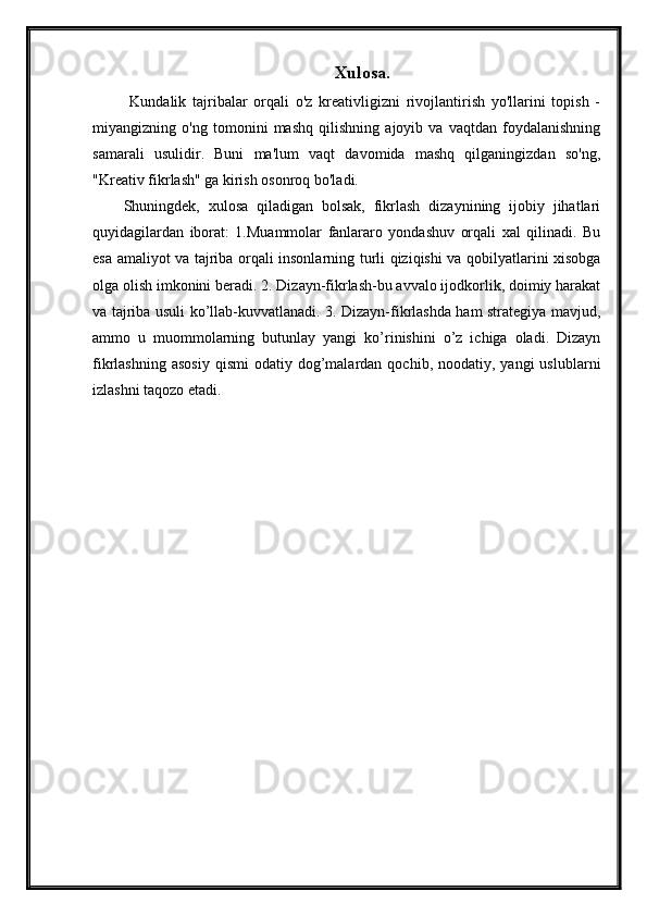 Xulosa .
  Kundalik   tajribalar   orqali   o'z   kreativligizni   rivojlantirish   yo'llarini   topish   -
miyangizning   o'ng   tomonini   mashq   qilishning   ajoyib   va   vaqtdan   foydalanishning
samarali   usulidir.   Buni   ma'lum   vaqt   davomida   mashq   qilganingizdan   so'ng,
"Kreativ fikrlash" ga kirish osonroq bo'ladi.
Shuningdek,   xulosa   qiladigan   bolsak,   fikrlash   dizaynining   ijobiy   jihatlari
quyidagilardan   iborat:   1.Muammolar   fanlararo   yondashuv   orqali   xal   qilinadi.   Bu
esa amaliyot va tajriba orqali insonlarning turli qiziqishi va qobilyatlarini xisobga
olga olish imkonini beradi. 2. Dizayn-fikrlash-bu avvalo ijodkorlik, doimiy harakat
va tajriba usuli ko’llab-kuvvatlanadi. 3. Dizayn-fikrlashda ham strategiya mavjud,
ammo   u   muommolarning   butunlay   yangi   ko’rinishini   o’z   ichiga   oladi.   Dizayn
fikrlashning  asosiy  qismi   odatiy  dog’malardan  qochib,  noodatiy,  yangi  uslublarni
izlashni taqozo etadi. 