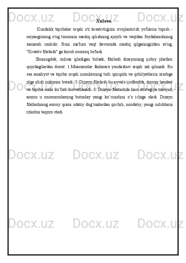 Xulosa .
  Kundalik   tajribalar   orqali   o'z   kreativligizni   rivojlantirish   yo'llarini   topish   -
miyangizning   o'ng   tomonini   mashq   qilishning   ajoyib   va   vaqtdan   foydalanishning
samarali   usulidir.   Buni   ma'lum   vaqt   davomida   mashq   qilganingizdan   so'ng,
"Kreativ fikrlash" ga kirish osonroq bo'ladi.
Shuningdek,   xulosa   qiladigan   bolsak,   fikrlash   dizaynining   ijobiy   jihatlari
quyidagilardan   iborat:   1.Muammolar   fanlararo   yondashuv   orqali   xal   qilinadi.   Bu
esa amaliyot va tajriba orqali insonlarning turli qiziqishi va qobilyatlarini xisobga
olga olish imkonini beradi. 2. Dizayn-fikrlash-bu avvalo ijodkorlik, doimiy harakat
va tajriba usuli ko’llab-kuvvatlanadi. 3. Dizayn-fikrlashda ham strategiya mavjud,
ammo   u   muommolarning   butunlay   yangi   ko’rinishini   o’z   ichiga   oladi.   Dizayn
fikrlashning  asosiy  qismi   odatiy  dog’malardan  qochib,  noodatiy,  yangi  uslublarni
izlashni taqozo etadi.