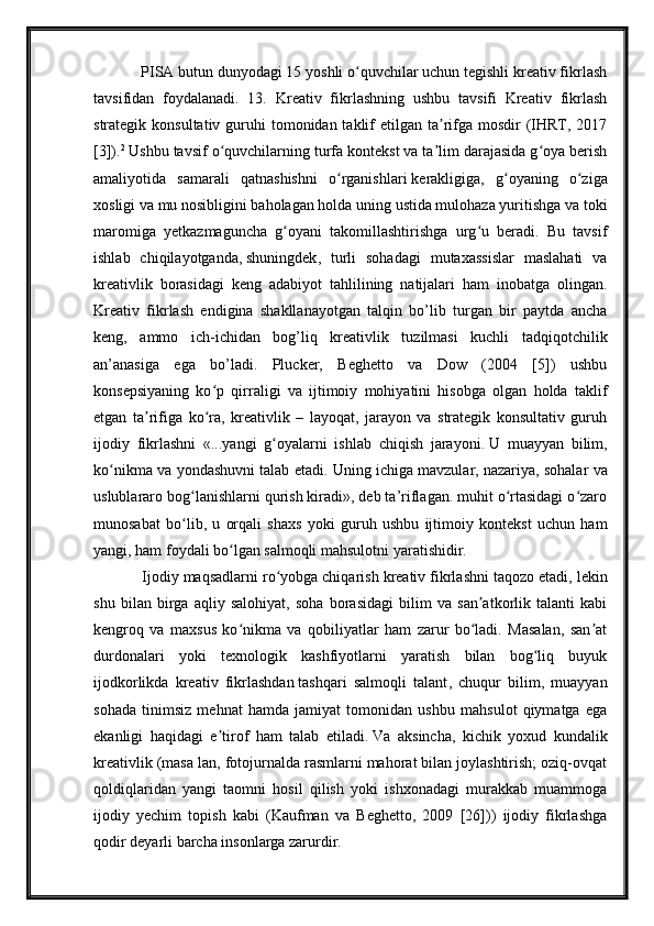       PISA butun dunyodagi 15 yoshli o quvchilar uchun tegishli kreativ fikrlashʻ
tavsifidan   foydalanadi.   13.   Kreativ   fikrlashning   ushbu   tavsifi   Kreativ   fikrlash
strategik konsultativ guruhi  tomonidan taklif  etilgan ta rifga mosdir  (IHRT, 2017	
ʼ
[3]). 2
  Ushbu tavsif o quvchilarning turfa kontekst va ta lim darajasida g oya berish	
ʻ ʼ ʻ
amaliyotida   samarali   qatnashishni   o rganishlari	
ʻ   kerakligiga ,   g oyaning   o ziga	ʻ ʻ
xosligi va mu nosibligini baholagan holda uning ustida mulohaza yuritishga va toki
maromiga   yetkazmaguncha   g oyani   takomillashtirishga   urg u   beradi.   Bu   tavsif	
ʻ ʻ
ishlab   chiqilayotganda,   shuningdek ,   turli   sohadagi   mutaxassislar   maslahati   va
kreativlik   borasidagi   keng   adabiyot   tahlilining   natijalari   ham   inobatga   olingan.
Kreativ   fikrlash   endigina   shakllanayotgan   talqin   bo’lib   turgan   bir   paytda   ancha
keng,   ammo   ich-ichidan   bog’liq   kreativlik   tuzilmasi   kuchli   tadqiqotchilik
an’anasiga   ega   bo’ladi.   Plucker,   Beghetto   va   Dow   (2004   [5])   ushbu
konsepsiyaning   ko p   qirraligi   va   ijtimoiy   mohiyatini   hisobga   olgan   holda   taklif	
ʻ
etgan   ta rifiga   ko ra,   kreativlik   –   layoqat,   jarayon   va   strategik   konsultativ   guruh	
ʼ ʻ
ijodiy   fikrlashni   «...yangi   g oyalarni   ishlab   chiqish   jarayoni.	
ʻ   U   muayyan   bilim ,
ko nikma va yondashuvni talab etadi. Uning ichiga mavzular,	
ʻ   nazariya , sohalar va
uslublararo bog lanishlarni qurish kiradi», deb ta’riflagan. muhit o rtasidagi o zaro	
ʻ ʻ ʻ
munosabat   bo lib,   u   orqali   shaxs   yoki   guruh   ushbu   ijtimoiy   kontekst   uchun   ham
ʻ
yangi, ham foydali bo lgan salmoqli mahsulotni yaratishidir.	
ʻ
    Ijodiy maqsadlarni ro yobga chiqarish kreativ	
ʻ   fikrlashni taqozo etadi , lekin
shu   bilan   birga   aqliy   salohiyat,   soha   borasidagi   bilim   va   san atkorlik   talanti   kabi	
ʼ
kengroq   va   maxsus   ko nikma   va   qobiliyatlar   ham   zarur   bo ladi.   Masalan,   san at	
ʻ ʻ ʼ
durdonalari   yoki   texnologik   kashfiyotlarni   yaratish   bilan   bog liq   buyuk	
ʻ
ijodkorlikda   kreativ   fikrlashdan   tashqari   salmoqli   talant ,   chuqur   bilim,   muayyan
sohada   tinimsiz   mehnat   hamda   jamiyat   tomonidan   ushbu   mahsulot   qiymatga   ega
ekanligi   haqidagi   e tirof   ham   talab   etiladi.	
ʼ   Va   aksincha ,   kichik   yoxud   kundalik
kreativlik (masa lan, fotojurnalda rasmlarni mahorat bilan joylashtirish; oziq-ovqat
qoldiqlaridan   yangi   taomni   hosil   qilish   yoki   ishxonadagi   murakkab   muammoga
ijodiy   yechim   topish   kabi   (Kaufman   va   Beghetto,   2009   [26]))   ijodiy   fikrlashga
qodir deyarli barcha insonlarga zarurdir. 