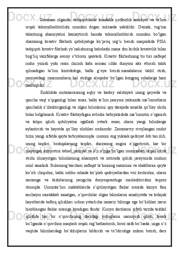       Umuman   olganda,   tadqiqotchilar   kundalik   ijodkorlik   amaliyot   va   ta limʼ
orqali   takomillashtirilishi   mumkin   degan   xulosada   yakdildir.   Demak,   tug ma
ʻ
talantning   ahamiyatini   kamaytirish   hamda   takomillashtirish   mumkin   bo lgan
ʻ
shaxsning   kreativ   fikrlash   qobiliyatiga   ko proq   urg u   berish   maqsadida   PISA	
ʻ ʻ
tadqiqoti kreativ fikrlash yo’nalishining baholashi mana shu kichik kreativlik bilan
bog liq   vazifalarga   asosiy   e tiborni   qaratadi.   Kreativ   fikrlashning   bu   turi   nafaqat	
ʻ ʼ
insho   yozish   yoki   rasm   chizish   kabi   asosan   ichki   dunyoni   aks   ettirish   talab
qilinadigan   ta lim   kontekstiga,   balki   g oya   berish	
ʼ ʻ   masalalarini   tahlil   etish ,
jamiyatdagi   muammolarni   hal   etishga   aloqador   bo lgan   kengroq   sohalarga   ham	
ʻ
taalluqlidir.
      Endilikda   mutaxassisning   aqliy   va   kasbiy   salohiyati   uning   qayerda   va
qancha   vaqt   o ’ qiganligi   bilan   emas ,   balki   ta ’ lim   jarayoni   yakunida   ma ’ lumotlarni
qanchalik   o ’ zlashtirganligi   va   olgan   bilimlarini   qay   darajada   amalda   qo ’ llay   olishi
bilan   belgilanadi .  Kreativ   fikrlaydigan   avlodni   tarbiyalashda   ma ’ lumotni   o ’ rganish
va   talqin   qilish   qobiliyatini   egallash   yetarli   emas ,   ularni   yangi   bilimlarga
aylantirish   va   hayotda   qo ’ llay   olishlari   muhimdir .   Zamonaviy   rivojlangan   muhit
bizni   yangi   sifatda   qayta   tarbiyalamoqda :  insonni   eng   yuksak   qadriyat   deb   tan   olib ,
uning   taqdiri ,   boshqalarning   taqdiri ,   shaxsning   ongini   o ’ zgartirish ,   har   bir
olayotgan   axborotini   tabiat ,  jamiyat   va   o ’ z - o ’ ziga   bo ’ lgan   munosabati   orqali   idrok
etishi   olinayotgan   bilimlarning   ahamiyati   va   xotirada   qolish   jarayonida   muhim
omil   sanaladi .  Bularning   barchasi   nafaqat   ta ’ limning   mazmuni   va   shakllarini   qayta
ko ’ rib   chiqishni ,   balki   ushbu   sohada   ko ’ plab   qadriyatlardan   voz   kechishni ,   ularni
zamonga   va   kishilarning   yangicha   dunyoqarashiga   moslashtirishni   taqozo
etmoqda .   Umumta ’ lim   maktablarida   o ’ qitilayotgan   fanlar   orasida   kimyo   fani
anchayin   murakkab   sanalgan ,   o ’ quvchilar   olgan   bilimlarini   amaliyotda   va   kelajak
hayotlarida   tadbiq   qilishlari   uchun   yetarlicha   nazariy   bilimga   ega   bo ’ lishlari   zarur
hisoblangan   fanlar   sirasiga   kiradigan   fandir .   Kimyo   darslarini   sifatli   tarzda   tashkil
qilishda   har   bir   o ’ quvchining   darsdagi   yutuqlarini   namoyish   qilish ,   kerak
bo ’ lganda   o ’ quvchini   maqtash   orqali   rag ’ batlantirish ,  biroz   xafa   bo ’ lsada ,  unga   o ’ z
vaqtida   bilimlaridagi   bo ’ shliqlarini   bildirish   va   to ’ ldirishga   imkon   berish ,   dars 