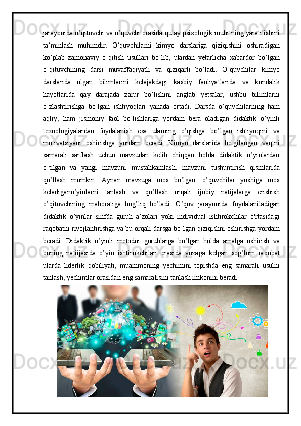 jarayonida   o ’ qituvchi   va   o ’ quvchi   orasida   qulay   psixologik   muhitning   yaratilishini
ta ’ minlash   muhimdir .   O ’ quvchilarni   kimyo   darslariga   qiziqishini   oshiradigan
ko ’ plab   zamonaviy   o ’ qitish   usullari   bo ’ lib ,   ulardan   yetarlicha   xabardor   bo ’ lgan
o ’ qituvchining   darsi   muvaffaqiyatli   va   qiziqarli   bo ’ ladi .   O ’ quvchilar   kimyo
darslarida   olgan   bilimlarini   kelajakdagi   kasbiy   faoliyatlarida   va   kundalik
hayotlarida   qay   darajada   zarur   bo ’ lishini   anglab   yetsalar ,   ushbu   bilimlarni
o ’ zlashtirishga   bo ’ lgan   ishtiyoqlari   yanada   ortadi .   Darsda   o ’ quvchilarning   ham
aqliy ,   ham   jismoniy   faol   bo ’ lishlariga   yordam   bera   oladigan   didaktik   o ’ yinli
texnologiyalardan   foydalanish   esa   ularning   o ’ qishga   bo ’ lgan   ishtiyoqini   va
motivatsiyani   oshirishga   yordam   beradi .   Kimyo   darslarida   belgilangan   vaqtni
samarali   sarflash   uchun   mavzudan   kelib   chiqqan   holda   didaktik   o ’ yinlardan
o ’ tilgan   va   yangi   mavzuni   mustahkamlash ,   mavzuni   tushuntirish   qismlarida
qo ’ llash   mumkin .   Aynan   mavzuga   mos   bo ’ lgan ,   o ’ quvchilar   yoshiga   mos
keladigano ’ yinlarni   tanlash   va   qo ’ llash   orqali   ijobiy   natijalarga   erishish
o ’ qituvchining   mahoratiga   bog ’ liq   bo ’ ladi .   O ’ quv   jarayonida   foydalaniladigan
didaktik   o ’ yinlar   sinfda   guruh   a ’ zolari   yoki   individual   ishtirokchilar   o ' rtasidagi
raqobatni   rivojlantirishga   va   bu   orqali   darsga   bo ’ lgan   qiziqishni   oshirishga   yordam
beradi .   Didaktik   o ’ yinli   metodni   guruhlarga   bo ’ lgan   holda   amalga   oshirish   va
buning   natiijasida   o ’ yin   ishtirokchilari   orasida   yuzaga   kelgan   sog ’ lom   raqobat
ularda   liderlik   qobiliyati ,   muammoning   yechimini   topishda   eng   samarali   usulni
tanlash ,  yechimlar   orasidan   eng   samaralisini   tanlash   imkonini   beradi . 