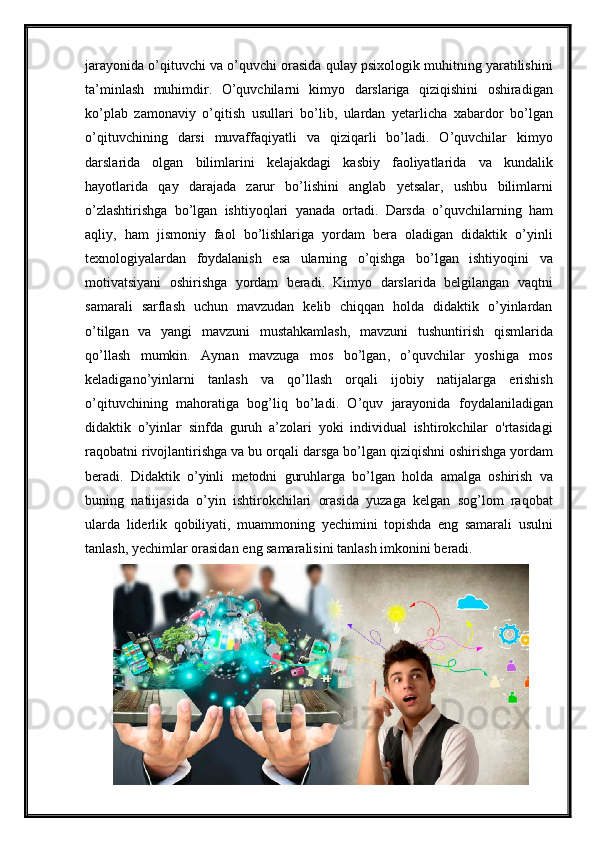 jarayonida   o ’ qituvchi   va   o ’ quvchi   orasida   qulay   psixologik   muhitning   yaratilishini
ta ’ minlash   muhimdir .   O ’ quvchilarni   kimyo   darslariga   qiziqishini   oshiradigan
ko ’ plab   zamonaviy   o ’ qitish   usullari   bo ’ lib ,   ulardan   yetarlicha   xabardor   bo ’ lgan
o ’ qituvchining   darsi   muvaffaqiyatli   va   qiziqarli   bo ’ ladi .   O ’ quvchilar   kimyo
darslarida   olgan   bilimlarini   kelajakdagi   kasbiy   faoliyatlarida   va   kundalik
hayotlarida   qay   darajada   zarur   bo ’ lishini   anglab   yetsalar ,   ushbu   bilimlarni
o ’ zlashtirishga   bo ’ lgan   ishtiyoqlari   yanada   ortadi .   Darsda   o ’ quvchilarning   ham
aqliy ,   ham   jismoniy   faol   bo ’ lishlariga   yordam   bera   oladigan   didaktik   o ’ yinli
texnologiyalardan   foydalanish   esa   ularning   o ’ qishga   bo ’ lgan   ishtiyoqini   va
motivatsiyani   oshirishga   yordam   beradi .   Kimyo   darslarida   belgilangan   vaqtni
samarali   sarflash   uchun   mavzudan   kelib   chiqqan   holda   didaktik   o ’ yinlardan
o ’ tilgan   va   yangi   mavzuni   mustahkamlash ,   mavzuni   tushuntirish   qismlarida
qo ’ llash   mumkin .   Aynan   mavzuga   mos   bo ’ lgan ,   o ’ quvchilar   yoshiga   mos
keladigano ’ yinlarni   tanlash   va   qo ’ llash   orqali   ijobiy   natijalarga   erishish
o ’ qituvchining   mahoratiga   bog ’ liq   bo ’ ladi .   O ’ quv   jarayonida   foydalaniladigan
didaktik   o ’ yinlar   sinfda   guruh   a ’ zolari   yoki   individual   ishtirokchilar   o ' rtasidagi
raqobatni   rivojlantirishga   va   bu   orqali   darsga   bo ’ lgan   qiziqishni   oshirishga   yordam
beradi .   Didaktik   o ’ yinli   metodni   guruhlarga   bo ’ lgan   holda   amalga   oshirish   va
buning   natiijasida   o ’ yin   ishtirokchilari   orasida   yuzaga   kelgan   sog ’ lom   raqobat
ularda   liderlik   qobiliyati ,   muammoning   yechimini   topishda   eng   samarali   usulni
tanlash ,  yechimlar   orasidan   eng   samaralisini   tanlash   imkonini   beradi .