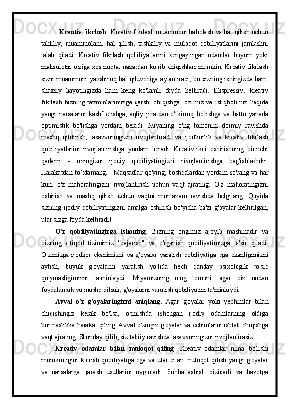     Kreativ fikrlash : Kreativ fikrlash muammoni baholash va hal qilish uchun
tahliliy,   muammolarni   hal   qilish,   tashkiliy   va   muloqot   qobiliyatlarini   jamlashni
talab   qiladi.   Kreativ   fikrlash   qobiliyatlarini   kengaytirgan   odamlar   buyum   yoki
mahsulotni o'ziga xos nuqtai nazardan ko'rib chiqishlari mumkin. Kreativ fikrlash
sizni muammoni yaxshiroq hal qiluvchiga aylantiradi, bu sizning ishingizda ham,
shaxsiy   hayotingizda   ham   keng   ko'lamli   foyda   keltiradi.   Ekspressiv,   kreativ
fikrlash   bizning   taxminlarimizga   qarshi   chiqishga,   o'zimiz   va   istiqbolimiz   haqida
yangi   narsalarni   kashf   etishga,   aqliy   jihatdan   o'tkirroq   bo'lishga   va   hatto   yanada
optimistik   bo'lishga   yordam   beradi.   Miyaning   o'ng   tomonini   doimiy   ravishda
mashq   qildirish,   tasavvuringizni   rivojlantiradi   va   ijodkorlik   va   kreativ   fikrlash
qobiliyatlarini   rivojlantirishga   yordam   beradi.   Kreativlikni   oshirishning   birinchi
qadami   -   o'zingizni   ijodiy   qobiliyatingizni   rivojlantirishga   bag'ishlashdir.
Harakatdan to’xtamang.     Maqsadlar qo'ying, boshqalardan yordam so'rang va har
kuni   o'z   mahoratingizni   rivojlantirish   uchun   vaqt   ajrating.   O'z   mahoratingizni
oshirish   va   mashq   qilish   uchun   vaqtni   muntazam   ravishda   belgilang.   Quyida
sizning   ijodiy   qobiliyatingizni   amalga   oshirish   bo'yicha   ba'zi   g'oyalar   keltirilgan,
ular sizga foyda keltiradi!: 
O'z   qobiliyatingizga   ishoning .   Bizning   ongimiz   ajoyib   mashinadir   va
bizning   e'tiqod   tizimimiz   "bajarish"   va   o'rganish   qobiliyatimizga   ta'sir   qiladi.
O'zimizga   ijodkor   ekanimizni   va   g'oyalar   yaratish   qobiliyatiga   ega   ekanligimizni
aytish,   buyuk   g'oyalarni   yaratish   yo'lida   hech   qanday   psixologik   to'siq
qo'ymasligimizni   ta'minlaydi.   Miyamizning   o'ng   tomoni,   agar   biz   undan
foydalansak va mashq qilsak, g'oyalarni yaratish qobiliyatini ta'minlaydi. 
Avval   o'z   g'oyalaringizni   aniqlang.   Agar   g'oyalar   yoki   yechimlar   bilan
chiqishingiz   kerak   bo'lsa,   o'tmishda   ishongan   ijodiy   odamlarning   oldiga
bormaslikka harakat qiling. Avval o'zingiz g'oyalar va echimlarni ishlab chiqishga
vaqt ajrating. Shunday qilib, siz tabiiy ravishda tasavvuringizni rivojlantirasiz. 
Kreativ   odamlar   bilan   muloqot   qiling .   Kreativ   odamlar   nima   bo'lishi
mumkinligini   ko'rish   qobiliyatiga   ega   va   ular   bilan   muloqot   qilish   yangi   g'oyalar
va   narsalarga   qarash   usullarini   uyg'otadi.   Suhbatlashish   qiziqarli   va   hayotga 