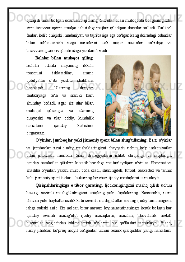 qiziqish hissi bo'lgan odamlarni qidiring. Siz ular bilan muloqotda bo'lganingizda,
sizni tasavvuringizni amalga oshirishga majbur qiladigan shaxslar bo’ladi. Turli xil
fanlar, kelib chiqishi, madaniyati va tajribasiga ega bo'lgan keng doiradagi odamlar
bilan   suhbatlashish   sizga   narsalarni   turli   nuqtai   nazardan   ko'rishga   va
tasavvuringizni rivojlantirishga yordam beradi. 
Bolalar   bilan   muloqot   qiling .
Bolalar   odatda   miyaning   ikkala
tomonini   ishlatadilar,   ammo
qobilyatlar   o’rta   yoshda   shakllana
boshlaydi.   Ularning   dunyosi
fantaziyaga   to'la   va   sizniki   ham
shunday   bo'ladi,   agar   siz   ular   bilan
muloqot   qilsangiz   va   ularning
dunyosini   va   ular   oddiy,   kundalik
narsalarni   qanday   ko'rishini
o'rganasiz. 
O'yinlar, jumboqlar yoki jismoniy sport bilan shug'ullaning . Ba'zi o'yinlar
va   jumboqlar   sizni   ijodiy   mushaklaringizni   chayqash   uchun   ko'p   imkoniyatlar
bilan   jihozlashi   mumkin.   Sizni   strategiyalarni   ishlab   chiqishga   va   raqibingiz
qanday  harakatlar   qilishini   kuzatib  borishga  majburlaydigan  o'yinlar.  Shaxmat   va
shashka o'yinlari yaxshi misol bo'la oladi, shuningdek, futbol, basketbol va tennis
kabi jismoniy sport turlari - bularning barchasi ijodiy mashqlarni ta'minlaydi. 
Qiziqishlaringizga   e'tibor   qarating.   Ijodkorligingizni   mashq   qilish   uchun
hozirgi   sevimli   mashg'ulotingizni   aniqlang   yoki   foydalaning.   Rassomlik,   rasm
chizish yoki haykaltaroshlik kabi sevimli mashg'ulotlar sizning ijodiy tomoningizni
ishga solishi  aniq. Siz noldan biror narsani loyihalashtirishingiz kerak bo'lgan har
qanday   sevimli   mashg'ulot   ijodiy   mashqlarni,   masalan,   tikuvchilik,   metall
buyumlar,   yog'ochdan   ishlov   berish,   o'z-o'zini   o'zi   qo'llashni   ta'minlaydi.   Biroq,
ilmiy   jihatdan   ko'proq   moyil   bo'lganlar   uchun   texnik   qiziqishlar   yangi   narsalarni 