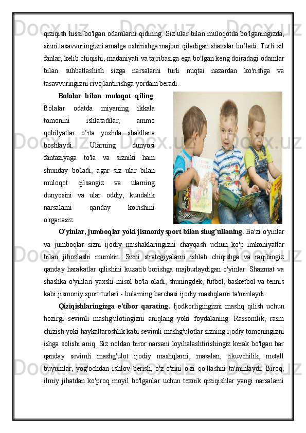 qiziqish hissi bo'lgan odamlarni qidiring. Siz ular bilan muloqotda bo'lganingizda,
sizni tasavvuringizni amalga oshirishga majbur qiladigan shaxslar bo’ladi. Turli xil
fanlar, kelib chiqishi, madaniyati va tajribasiga ega bo'lgan keng doiradagi odamlar
bilan   suhbatlashish   sizga   narsalarni   turli   nuqtai   nazardan   ko'rishga   va
tasavvuringizni rivojlantirishga yordam beradi. 
Bolalar   bilan   muloqot   qiling .
Bolalar   odatda   miyaning   ikkala
tomonini   ishlatadilar,   ammo
qobilyatlar   o’rta   yoshda   shakllana
boshlaydi.   Ularning   dunyosi
fantaziyaga   to'la   va   sizniki   ham
shunday   bo'ladi,   agar   siz   ular   bilan
muloqot   qilsangiz   va   ularning
dunyosini   va   ular   oddiy,   kundalik
narsalarni   qanday   ko'rishini
o'rganasiz. 
O'yinlar, jumboqlar yoki jismoniy sport bilan shug'ullaning . Ba'zi o'yinlar
va   jumboqlar   sizni   ijodiy   mushaklaringizni   chayqash   uchun   ko'p   imkoniyatlar
bilan   jihozlashi   mumkin.   Sizni   strategiyalarni   ishlab   chiqishga   va   raqibingiz
qanday  harakatlar   qilishini   kuzatib  borishga  majburlaydigan  o'yinlar.  Shaxmat   va
shashka o'yinlari yaxshi misol bo'la oladi, shuningdek, futbol, basketbol va tennis
kabi jismoniy sport turlari - bularning barchasi ijodiy mashqlarni ta'minlaydi. 
Qiziqishlaringizga   e'tibor   qarating.   Ijodkorligingizni   mashq   qilish   uchun
hozirgi   sevimli   mashg'ulotingizni   aniqlang   yoki   foydalaning.   Rassomlik,   rasm
chizish yoki haykaltaroshlik kabi sevimli mashg'ulotlar sizning ijodiy tomoningizni
ishga solishi  aniq. Siz noldan biror narsani loyihalashtirishingiz kerak bo'lgan har
qanday   sevimli   mashg'ulot   ijodiy   mashqlarni,   masalan,   tikuvchilik,   metall
buyumlar,   yog'ochdan   ishlov   berish,   o'z-o'zini   o'zi   qo'llashni   ta'minlaydi.   Biroq,
ilmiy   jihatdan   ko'proq   moyil   bo'lganlar   uchun   texnik   qiziqishlar   yangi   narsalarni