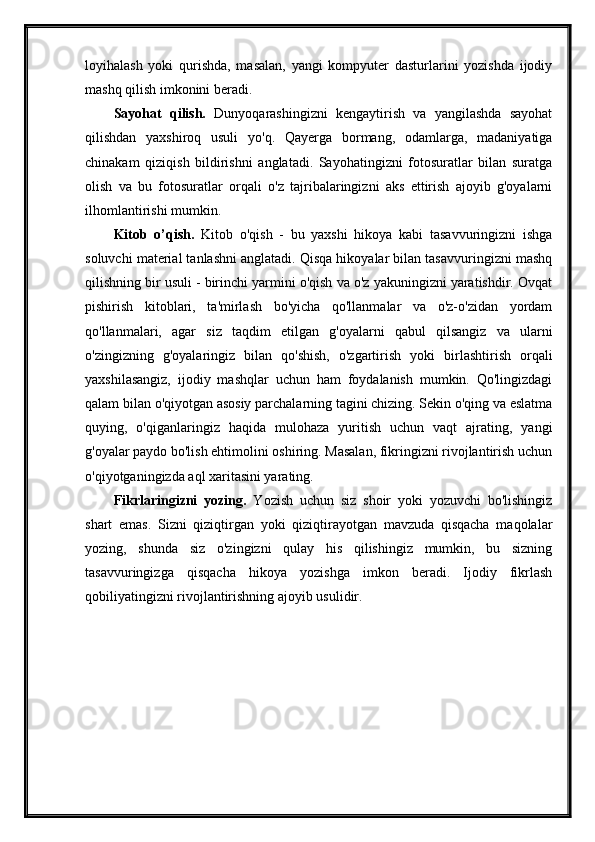 loyihalash   yoki   qurishda,   masalan,   yangi   kompyuter   dasturlarini   yozishda   ijodiy
mashq qilish imkonini beradi. 
Sayohat   qilish.   Dunyoqarashingizni   kengaytirish   va   yangilashda   sayohat
qilishdan   yaxshiroq   usuli   yo'q.   Qayerga   bormang,   odamlarga,   madaniyatiga
chinakam   qiziqish   bildirishni   anglatadi.   Sayohatingizni   fotosuratlar   bilan   suratga
olish   va   bu   fotosuratlar   orqali   o'z   tajribalaringizni   aks   ettirish   ajoyib   g'oyalarni
ilhomlantirishi mumkin. 
Kitob   o’qish.   Kitob   o'qish   -   bu   yaxshi   hikoya   kabi   tasavvuringizni   ishga
soluvchi material tanlashni anglatadi. Qisqa hikoyalar bilan tasavvuringizni mashq
qilishning bir usuli - birinchi yarmini o'qish va o'z yakuningizni yaratishdir. Ovqat
pishirish   kitoblari,   ta'mirlash   bo'yicha   qo'llanmalar   va   o'z-o'zidan   yordam
qo'llanmalari,   agar   siz   taqdim   etilgan   g'oyalarni   qabul   qilsangiz   va   ularni
o'zingizning   g'oyalaringiz   bilan   qo'shish,   o'zgartirish   yoki   birlashtirish   orqali
yaxshilasangiz,   ijodiy   mashqlar   uchun   ham   foydalanish   mumkin.   Qo'lingizdagi
qalam bilan o'qiyotgan asosiy parchalarning tagini chizing. Sekin o'qing va eslatma
quying,   o'qiganlaringiz   haqida   mulohaza   yuritish   uchun   vaqt   ajrating,   yangi
g'oyalar paydo bo'lish ehtimolini oshiring. Masalan, fikringizni rivojlantirish uchun
o'qiyotganingizda aql xaritasini yarating. 
Fikrlaringizni   yozing.   Yozish   uchun   siz   shoir   yoki   yozuvchi   bo'lishingiz
shart   emas.   Sizni   qiziqtirgan   yoki   qiziqtirayotgan   mavzuda   qisqacha   maqolalar
yozing,   shunda   siz   o'zingizni   qulay   his   qilishingiz   mumkin,   bu   sizning
tasavvuringizga   qisqacha   hikoya   yozishga   imkon   beradi.   Ijodiy   fikrlash
qobiliyatingizni rivojlantirishning ajoyib usulidir. 