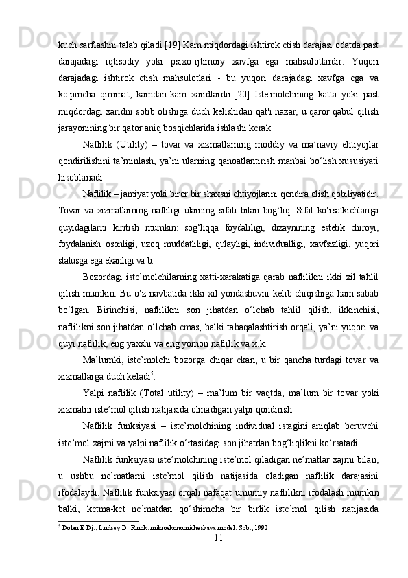kuch sarflashni talab qiladi.[19] Kam miqdordagi ishtirok etish darajasi odatda past
darajadagi   iqtisodiy   yoki   psixo-ijtimoiy   xavfga   ega   mahsulotlardir.   Yuqori
darajadagi   ishtirok   etish   mahsulotlari   -   bu   yuqori   darajadagi   xavfga   ega   va
ko'pincha   qimmat,   kamdan-kam   xaridlardir.[20]   Iste'molchining   katta   yoki   past
miqdordagi xaridni sotib olishiga duch kelishidan qat'i nazar, u qaror qabul qilish
jarayonining bir qator aniq bosqichlarida ishlashi kerak.
Naflilik   (Utility)   –   tovar   va   xizmatlarning   moddiy   va   ma’naviy   ehtiyojlar
qondirilishini  ta’minlash, ya’ni  ularning qanoatlantirish manbai  bo‘lish xususiyati
hisoblanadi.
Naflilik – jamiyat yoki biror bir shaxsni ehtiyojlarini qondira olish qobiliyatidir.
Tovar   va   xizmatlarning   nafliligi   ularning   sifati   bilan   bog‘ liq.   Sifat   ko‘rsatkichlariga
quyidagilarni   kiritish   mumkin:   sog‘liqqa   foydali ligi,   dizaynining   estetik   chiroyi,
foydalanish   osonligi,   uzoq   mud datliligi,   qulayligi,   individualligi,   xavfsizligi,   yuqori
statusga ega ekanligi va b. 
Bozordagi   iste’molchilarning   xatti-xarakatiga   qarab   naflilikni   ikki   xil   tahlil
qilish mumkin. Bu o‘z navbatida ikki xil yondashuvni kelib chiqishiga ham sabab
bo‘lgan.   Birinchisi,   naflilikni   son   jihatdan   o‘l chab   tahlil   qilish,   ikkinchisi,
naflilikni son jihatdan o‘lchab emas, bal ki tabaqalashtirish orqali, ya’ni yuqori va
quyi naflilik, eng yaxshi va eng yomon naflilik va x.k. 
Ma’lumki,   iste’molchi   bozorga   chiqar   ekan,   u   bir   qancha   turdagi   tovar   va
xizmatlarga duch keladi 5
. 
Yalpi   naflilik   (Total   utility)   –   ma’lum   bir   vaqtda,   ma’lum   bir   to var   yoki
xizmatni iste’mol qilish natijasida olinadigan yalpi qondirish. 
Naflilik   funksiyasi   –   iste’molchining   individual   istagini   aniqlab   beruvchi
iste’mol xajmi va yalpi naflilik o‘rtasidagi son jihatdan bog‘liqlikni ko‘rsatadi. 
Naflilik funksiyasi iste’molchining iste’mol qiladigan ne’matlar xajmi bilan,
u   ushbu   ne’matlarni   iste’mol   qilish   natijasida   oladigan   naflilik   darajasini
ifodalaydi. Naflilik funksiyasi orqali nafaqat umu miy naflilikni ifodalash mumkin
balki,   ketma-ket   ne’matdan   qo‘shim cha   bir   birlik   iste’mol   qilish   natijasida
5
 Dolan E.Dj., Lindsey D. Rınok: mikroekonomicheskaya model.  Spb., 1992.
11 