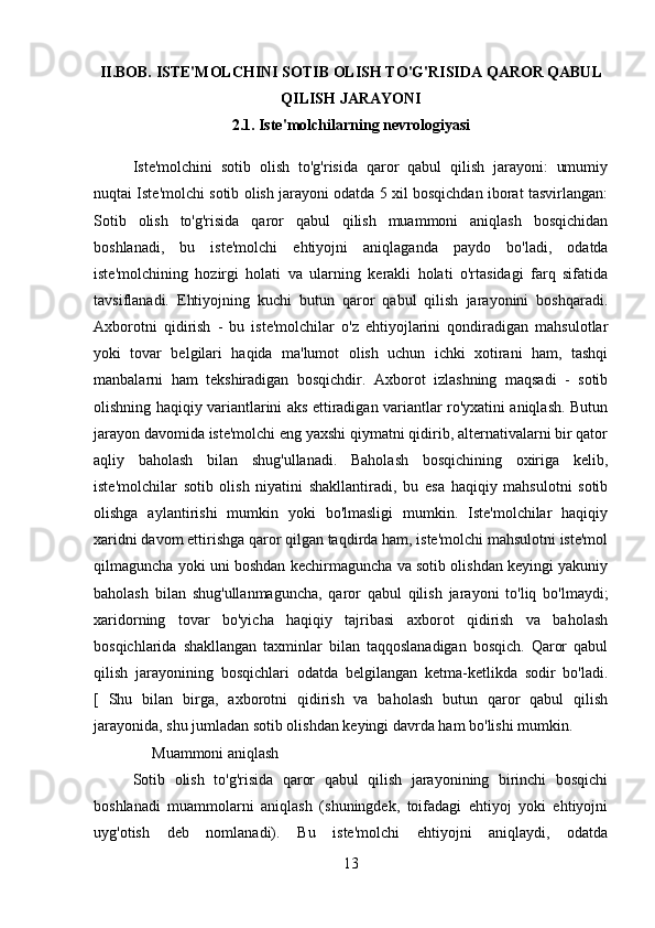 II.BOB. ISTE'MOLCHINI SOTIB OLISH TO'G'RISIDA QAROR QABUL
QILISH JARAYONI
2.1.   Iste'molchilarning nevrologiyasi
Iste'molchini   sotib   olish   to'g'risida   qaror   qabul   qilish   jarayoni:   umumiy
nuqtai Iste'molchi sotib olish jarayoni odatda 5 xil bosqichdan iborat tasvirlangan:
Sotib   olish   to'g'risida   qaror   qabul   qilish   muammoni   aniqlash   bosqichidan
boshlanadi,   bu   iste'molchi   ehtiyojni   aniqlaganda   paydo   bo'ladi,   odatda
iste'molchining   hozirgi   holati   va   ularning   kerakli   holati   o'rtasidagi   farq   sifatida
tavsiflanadi.   Ehtiyojning   kuchi   butun   qaror   qabul   qilish   jarayonini   boshqaradi.
Axborotni   qidirish   -   bu   iste'molchilar   o'z   ehtiyojlarini   qondiradigan   mahsulotlar
yoki   tovar   belgilari   haqida   ma'lumot   olish   uchun   ichki   xotirani   ham,   tashqi
manbalarni   ham   tekshiradigan   bosqichdir.   Axborot   izlashning   maqsadi   -   sotib
olishning haqiqiy variantlarini aks ettiradigan variantlar ro'yxatini aniqlash. Butun
jarayon davomida iste'molchi eng yaxshi qiymatni qidirib, alternativalarni bir qator
aqliy   baholash   bilan   shug'ullanadi.   Baholash   bosqichining   oxiriga   kelib,
iste'molchilar   sotib   olish   niyatini   shakllantiradi,   bu   esa   haqiqiy   mahsulotni   sotib
olishga   aylantirishi   mumkin   yoki   bo'lmasligi   mumkin.   Iste'molchilar   haqiqiy
xaridni davom ettirishga qaror qilgan taqdirda ham, iste'molchi mahsulotni iste'mol
qilmaguncha yoki uni boshdan kechirmaguncha va sotib olishdan keyingi yakuniy
baholash   bilan   shug'ullanmaguncha,   qaror   qabul   qilish   jarayoni   to'liq   bo'lmaydi;
xaridorning   tovar   bo'yicha   haqiqiy   tajribasi   axborot   qidirish   va   baholash
bosqichlarida   shakllangan   taxminlar   bilan   taqqoslanadigan   bosqich.   Qaror   qabul
qilish   jarayonining   bosqichlari   odatda   belgilangan   ketma-ketlikda   sodir   bo'ladi.
[   Shu   bilan   birga,   axborotni   qidirish   va   baholash   butun   qaror   qabul   qilish
jarayonida, shu jumladan sotib olishdan keyingi davrda ham bo'lishi mumkin.
     Muammoni aniqlash
Sotib   olish   to'g'risida   qaror   qabul   qilish   jarayonining   birinchi   bosqichi
boshlanadi   muammolarni   aniqlash   (shuningdek,   toifadagi   ehtiyoj   yoki   ehtiyojni
uyg'otish   deb   nomlanadi).   Bu   iste'molchi   ehtiyojni   aniqlaydi,   odatda
13 