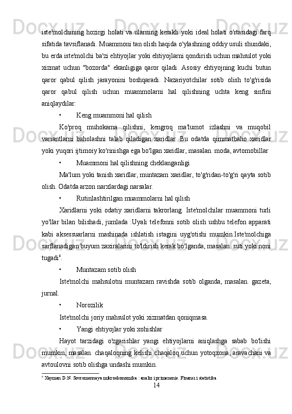 iste'molchining hozirgi holati va ularning kerakli yoki ideal holati o'rtasidagi  farq
sifatida tavsiflanadi. Muammoni tan olish haqida o'ylashning oddiy usuli shundaki,
bu erda iste'molchi ba'zi ehtiyojlar yoki ehtiyojlarni qondirish uchun mahsulot yoki
xizmat   uchun   "bozorda"   ekanligiga   qaror   qiladi.   Asosiy   ehtiyojning   kuchi   butun
qaror   qabul   qilish   jarayonini   boshqaradi.   Nazariyotchilar   sotib   olish   to'g'risida
qaror   qabul   qilish   uchun   muammolarni   hal   qilishning   uchta   keng   sinfini
aniqlaydilar:
• Keng muammoni hal qilish
Ko'proq   muhokama   qilishni,   kengroq   ma'lumot   izlashni   va   muqobil
variantlarni   baholashni   talab   qiladigan   xaridlar.   Bu   odatda   qimmatbaho   xaridlar
yoki yuqori ijtimoiy ko'rinishga ega bo'lgan xaridlar, masalan. moda, avtomobillar
• Muammoni hal qilishning cheklanganligi
Ma'lum yoki tanish xaridlar, muntazam xaridlar, to'g'ridan-to'g'ri qayta sotib
olish. Odatda arzon narxlardagi narsalar.
• Rutinlashtirilgan muammolarni hal qilish
Xaridlarni   yoki   odatiy   xaridlarni   takrorlang.   Iste'molchilar   muammoni   turli
yo'llar   bilan   bilishadi,   jumlada   :Uyali   telefonni   sotib   olish   ushbu   telefon   apparati
kabi   aksessuarlarni   mashinada   ishlatish   istagini   uyg'otishi   mumkin.Iste'molchiga
sarflanadigan buyum zaxiralarini to'ldirish kerak bo'lganda, masalan. suti yoki noni
tugadi 6
.
• Muntazam sotib olish
Iste'molchi   mahsulotni   muntazam   ravishda   sotib   olganda,   masalan.   gazeta,
jurnal.
• Norozilik
Iste'molchi joriy mahsulot yoki xizmatdan qoniqmasa.
• Yangi ehtiyojlar yoki xohishlar
Hayot   tarzidagi   o'zgarishlar   yangi   ehtiyojlarni   aniqlashga   sabab   bo'lishi
mumkin, masalan. chaqaloqning kelishi chaqaloq uchun yotoqxona, aravachani va
avtoulovni sotib olishga undashi mumkin.
6
 Xayman D.N. Sovremennaya mikroekonomika : analiz i primenenie. Finansı i statistika
14 