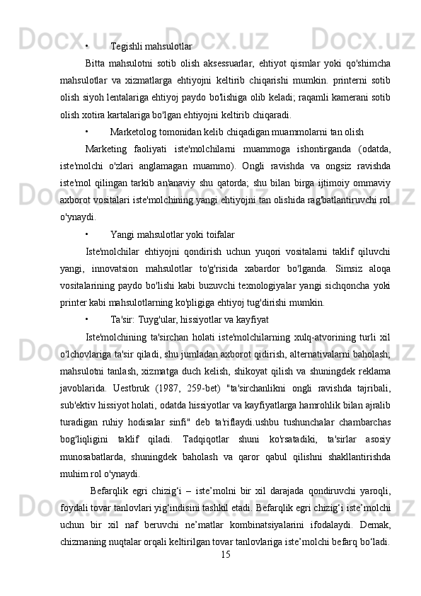• Tegishli mahsulotlar
Bitta   mahsulotni   sotib   olish   aksessuarlar,   ehtiyot   qismlar   yoki   qo'shimcha
mahsulotlar   va   xizmatlarga   ehtiyojni   keltirib   chiqarishi   mumkin.   printerni   sotib
olish siyoh lentalariga ehtiyoj paydo bo'lishiga olib keladi; raqamli kamerani sotib
olish xotira kartalariga bo'lgan ehtiyojni keltirib chiqaradi.
• Marketolog tomonidan kelib chiqadigan muammolarni tan olish
Marketing   faoliyati   iste'molchilarni   muammoga   ishontirganda   (odatda,
iste'molchi   o'zlari   anglamagan   muammo).   Ongli   ravishda   va   ongsiz   ravishda
iste'mol   qilingan   tarkib   an'anaviy   shu   qatorda;   shu   bilan   birga   ijtimoiy   ommaviy
axborot vositalari iste'molchining yangi ehtiyojni tan olishida rag'batlantiruvchi rol
o'ynaydi.
• Yangi mahsulotlar yoki toifalar
Iste'molchilar   ehtiyojni   qondirish   uchun   yuqori   vositalarni   taklif   qiluvchi
yangi,   innovatsion   mahsulotlar   to'g'risida   xabardor   bo'lganda.   Simsiz   aloqa
vositalarining  paydo   bo'lishi   kabi   buzuvchi   texnologiyalar   yangi   sichqoncha   yoki
printer kabi mahsulotlarning ko'pligiga ehtiyoj tug'dirishi mumkin.
• Ta'sir: Tuyg'ular, hissiyotlar va kayfiyat
Iste'molchining   ta'sirchan   holati   iste'molchilarning   xulq-atvorining   turli   xil
o'lchovlariga ta'sir qiladi, shu jumladan axborot qidirish, alternativalarni baholash;
mahsulotni  tanlash,   xizmatga  duch  kelish,   shikoyat  qilish  va   shuningdek  reklama
javoblarida.   Uestbruk   (1987,   259-bet)   "ta'sirchanlikni   ongli   ravishda   tajribali,
sub'ektiv hissiyot holati, odatda hissiyotlar va kayfiyatlarga hamrohlik bilan ajralib
turadigan   ruhiy   hodisalar   sinfi"   deb   ta'riflaydi.ushbu   tushunchalar   chambarchas
bog'liqligini   taklif   qiladi.   Tadqiqotlar   shuni   ko'rsatadiki,   ta'sirlar   asosiy
munosabatlarda,   shuningdek   baholash   va   qaror   qabul   qilishni   shakllantirishda
muhim rol o'ynaydi.
Befarqlik   egri   chizig‘i   –   iste’molni   bir   xil   darajada   qondiruvchi   yaroqli,
foydali tovar tanlovlari yig‘indisini tashkil etadi.   Befarqlik egri chizig‘i   iste’molchi
uchun   bir   xil   naf   beruvchi   ne’matlar   kombi natsiyalarini   ifodalaydi.   Demak,
chizmaning nuqtalar orqali keltirilgan tovar tanlovlariga iste’molchi befarq bo‘ladi.
15 