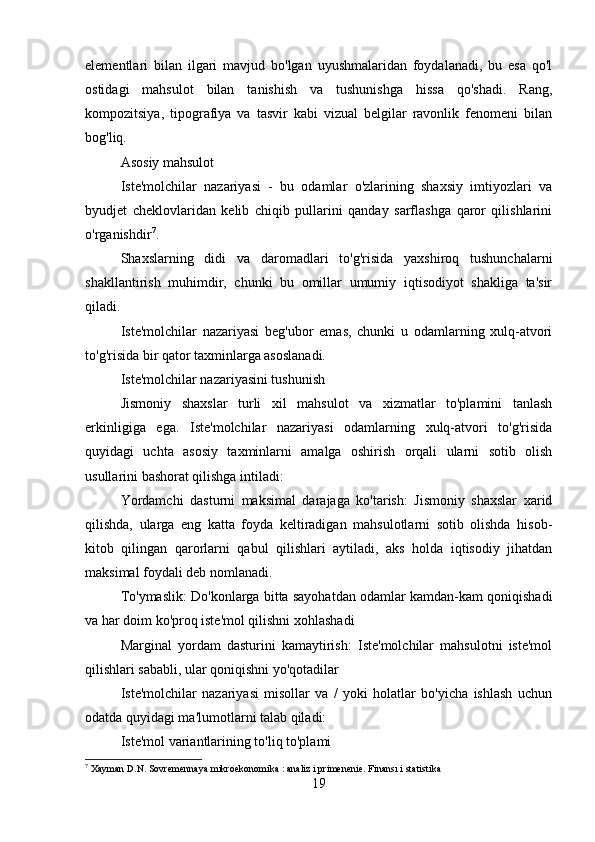elementlari   bilan   ilgari   mavjud   bo'lgan   uyushmalaridan   foydalanadi,   bu   esa   qo'l
ostidagi   mahsulot   bilan   tanishish   va   tushunishga   hissa   qo'shadi.   Rang,
kompozitsiya,   tipografiya   va   tasvir   kabi   vizual   belgilar   ravonlik   fenomeni   bilan
bog'liq.
Asosiy mahsulot
Iste'molchilar   nazariyasi   -   bu   odamlar   o'zlarining   shaxsiy   imtiyozlari   va
byudjet   cheklovlaridan   kelib   chiqib   pullarini   qanday   sarflashga   qaror   qilishlarini
o'rganishdir 7
.
Shaxslarning   didi   va   daromadlari   to'g'risida   yaxshiroq   tushunchalarni
shakllantirish   muhimdir,   chunki   bu   omillar   umumiy   iqtisodiyot   shakliga   ta'sir
qiladi.
Iste'molchilar   nazariyasi   beg'ubor   emas,   chunki   u   odamlarning   xulq-atvori
to'g'risida bir qator taxminlarga asoslanadi.
Iste'molchilar nazariyasini tushunish
Jismoniy   shaxslar   turli   xil   mahsulot   va   xizmatlar   to'plamini   tanlash
erkinligiga   ega.   Iste'molchilar   nazariyasi   odamlarning   xulq-atvori   to'g'risida
quyidagi   uchta   asosiy   taxminlarni   amalga   oshirish   orqali   ularni   sotib   olish
usullarini bashorat qilishga intiladi:
Yordamchi   dasturni   maksimal   darajaga   ko'tarish:   Jismoniy   shaxslar   xarid
qilishda,   ularga   eng   katta   foyda   keltiradigan   mahsulotlarni   sotib   olishda   hisob-
kitob   qilingan   qarorlarni   qabul   qilishlari   aytiladi,   aks   holda   iqtisodiy   jihatdan
maksimal foydali deb nomlanadi.
To'ymaslik: Do'konlarga bitta sayohatdan odamlar kamdan-kam qoniqishadi
va har doim ko'proq iste'mol qilishni xohlashadi
Marginal   yordam   dasturini   kamaytirish:   Iste'molchilar   mahsulotni   iste'mol
qilishlari sababli, ular qoniqishni yo'qotadilar
Iste'molchilar   nazariyasi   misollar   va   /   yoki   holatlar   bo'yicha   ishlash   uchun
odatda quyidagi ma'lumotlarni talab qiladi:
Iste'mol variantlarining to'liq to'plami
7
 Xayman D.N. Sovremennaya mikroekonomika : analiz i primenenie. Finansı i statistika
19 