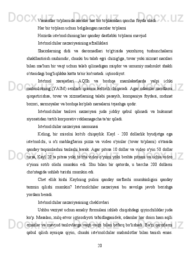 Variantlar to'plamida xaridor har bir to'plamdan qancha foyda oladi
Har bir to'plam uchun belgilangan narxlar to'plami
Hozirda iste'molchining har qanday dastlabki to'plami mavjud
Iste'molchilar nazariyasining afzalliklari
Shaxslarning   didi   va   daromadlari   to'g'risida   yaxshiroq   tushunchalarni
shakllantirish muhimdir, chunki bu talab egri chizig'iga, tovar yoki xizmat narxlari
bilan ma'lum bir vaqt uchun talab qilinadigan miqdor va umumiy mahsulot shakli
o'rtasidagi bog'liqlikka katta ta'sir ko'rsatadi. iqtisodiyot.
Iste'mol   xarajatlari   AQSh   va   boshqa   mamlakatlarda   yalpi   ichki
mahsulotning (YAIM) sezilarli qismini keltirib chiqaradi. Agar odamlar xaridlarni
qisqartirishsa,   tovar   va   xizmatlarning   talabi   pasayib,   kompaniya   foydasi,   mehnat
bozori, sarmoyalar va boshqa ko'plab narsalarni tejashga qodir.
Iste'molchilar   tanlovi   nazariyasi   juda   jiddiy   qabul   qilinadi   va   hukumat
siyosatidan tortib korporativ reklamagacha ta'sir qiladi.
Iste'molchilar nazariyasi namunasi
Keling,   bir   misolni   ko'rib   chiqaylik.   Kayl   -   200   dollarlik   byudjetga   ega
iste'molchi,   u   o'z   mablag'larini   pizza   va   video   o'yinlar   (tovar   to'plami)   o'rtasida
qanday taqsimlashni tanlashi kerak. Agar pitssa 10 dollar va video o'yin 50 dollar
tursa, Kayl 20 ta pitssa yoki to'rtta video o'yinni yoki beshta pitsani va uchta video
o'yinni   sotib   olishi   mumkin   edi.   Shu   bilan   bir   qatorda,   u   barcha   200   dollarni
cho'ntagida ushlab turishi mumkin edi.
Chet   ellik   kishi   Kaylning   pulini   qanday   sarflashi   mumkinligini   qanday
taxmin   qilishi   mumkin?   Iste'molchilar   nazariyasi   bu   savolga   javob   berishga
yordam beradi.
Iste'molchilar nazariyasining cheklovlari
Ushbu vaziyat uchun amaliy formulani ishlab chiqishdagi qiyinchiliklar juda
ko'p. Masalan, xulq-atvor iqtisodiyoti ta'kidlaganidek, odamlar har doim ham aqlli
emaslar va mavjud tanlovlarga vaqti-vaqti bilan befarq bo'lishadi. Ba'zi qarorlarni
qabul   qilish   ayniqsa   qiyin,   chunki   iste'molchilar   mahsulotlar   bilan   tanish   emas.
20 
