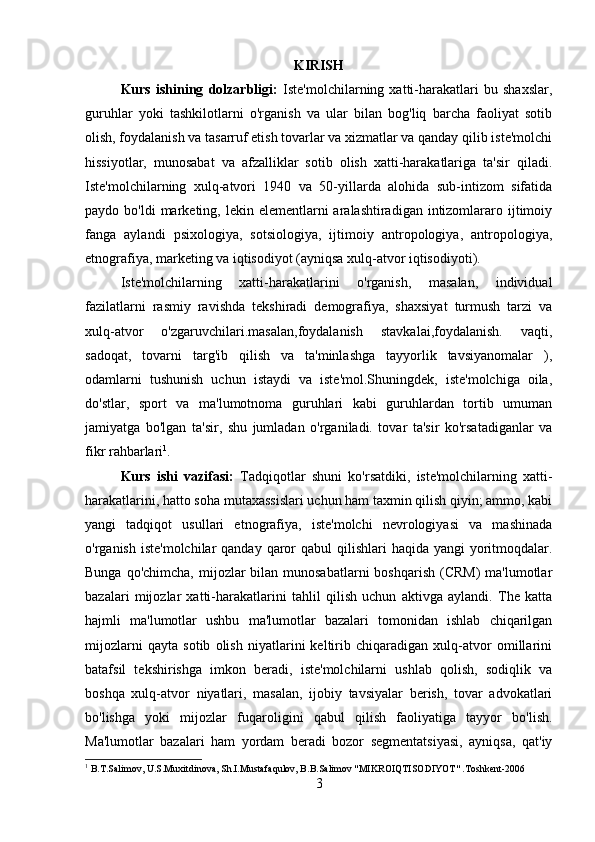 KIRISH
Kurs   ishining   dolzarbligi:   Iste'molchilarning   xatti-harakatlari   bu   shaxslar,
guruhlar   yoki   tashkilotlarni   o'rganish   va   ular   bilan   bog'liq   barcha   faoliyat   sotib
olish, foydalanish va tasarruf etish tovarlar va xizmatlar va qanday qilib iste'molchi
hissiyotlar,   munosabat   va   afzalliklar   sotib   olish   xatti-harakatlariga   ta'sir   qiladi.
Iste'molchilarning   xulq-atvori   1940   va   50-yillarda   alohida   sub-intizom   sifatida
paydo bo'ldi  marketing, lekin  elementlarni  aralashtiradigan  intizomlararo ijtimoiy
fanga   aylandi   psixologiya,   sotsiologiya,   ijtimoiy   antropologiya,   antropologiya,
etnografiya, marketing va iqtisodiyot (ayniqsa xulq-atvor iqtisodiyoti).
Iste'molchilarning   xatti-harakatlarini   o'rganish,   masalan,   individual
fazilatlarni   rasmiy   ravishda   tekshiradi   demografiya,   shaxsiyat   turmush   tarzi   va
xulq-atvor   o'zgaruvchilari.masalan,foydalanish   stavkalai,foydalanish.   vaqti,
sadoqat,   tovarni   targ'ib   qilish   va   ta'minlashga   tayyorlik   tavsiyanomalar   ),
odamlarni   tushunish   uchun   istaydi   va   iste'mol.Shuningdek,   iste'molchiga   oila,
do'stlar,   sport   va   ma'lumotnoma   guruhlari   kabi   guruhlardan   tortib   umuman
jamiyatga   bo'lgan   ta'sir,   shu   jumladan   o'rganiladi.   tovar   ta'sir   ko'rsatadiganlar   va
fikr rahbarlari 1
.
Kurs   ishi   vazifasi:   Tadqiqotlar   shuni   ko'rsatdiki,   iste'molchilarning   xatti-
harakatlarini, hatto soha mutaxassislari uchun ham taxmin qilish qiyin; ammo, kabi
yangi   tadqiqot   usullari   etnografiya,   iste'molchi   nevrologiyasi   va   mashinada
o'rganish iste'molchilar  qanday qaror  qabul  qilishlari  haqida yangi  yoritmoqdalar.
Bunga qo'chimcha,  mijozlar  bilan  munosabatlarni  boshqarish (CRM)  ma'lumotlar
bazalari   mijozlar   xatti-harakatlarini   tahlil   qilish   uchun   aktivga   aylandi.   The   katta
hajmli   ma'lumotlar   ushbu   ma'lumotlar   bazalari   tomonidan   ishlab   chiqarilgan
mijozlarni   qayta   sotib   olish   niyatlarini   keltirib   chiqaradigan   xulq-atvor   omillarini
batafsil   tekshirishga   imkon   beradi,   iste'molchilarni   ushlab   qolish,   sodiqlik   va
boshqa   xulq-atvor   niyatlari,   masalan,   ijobiy   tavsiyalar   berish,   tovar   advokatlari
bo'lishga   yoki   mijozlar   fuqaroligini   qabul   qilish   faoliyatiga   tayyor   bo'lish.
Ma'lumotlar   bazalari   ham   yordam   beradi   bozor   segmentatsiyasi,   ayniqsa,   qat'iy
1
 B.T.Salimov, U.S.Muxitdinova, Sh.I.Mustafaqulov, B.B.Salimov "MIKROIQTISODIYOT" .Toshkent-2006
3 