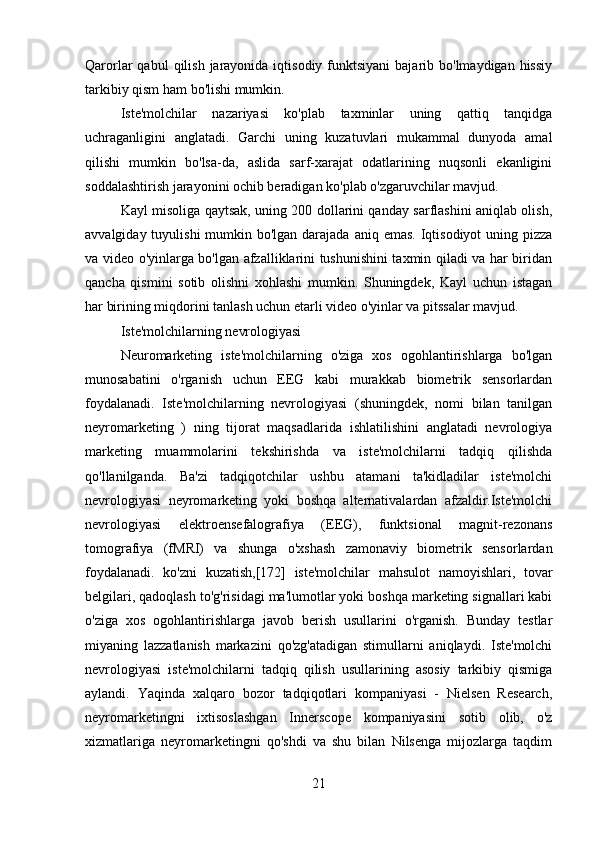 Qarorlar  qabul   qilish  jarayonida  iqtisodiy  funktsiyani  bajarib  bo'lmaydigan hissiy
tarkibiy qism ham bo'lishi mumkin.
Iste'molchilar   nazariyasi   ko'plab   taxminlar   uning   qattiq   tanqidga
uchraganligini   anglatadi.   Garchi   uning   kuzatuvlari   mukammal   dunyoda   amal
qilishi   mumkin   bo'lsa-da,   aslida   sarf-xarajat   odatlarining   nuqsonli   ekanligini
soddalashtirish jarayonini ochib beradigan ko'plab o'zgaruvchilar mavjud.
Kayl misoliga qaytsak, uning 200 dollarini qanday sarflashini aniqlab olish,
avvalgiday tuyulishi  mumkin bo'lgan darajada  aniq emas. Iqtisodiyot  uning pizza
va video o'yinlarga bo'lgan afzalliklarini tushunishini taxmin qiladi va har biridan
qancha   qismini   sotib   olishni   xohlashi   mumkin.   Shuningdek,   Kayl   uchun   istagan
har birining miqdorini tanlash uchun etarli video o'yinlar va pitssalar mavjud.
Iste'molchilarning nevrologiyasi
Neuromarketing   iste'molchilarning   o'ziga   xos   ogohlantirishlarga   bo'lgan
munosabatini   o'rganish   uchun   EEG   kabi   murakkab   biometrik   sensorlardan
foydalanadi.   Iste'molchilarning   nevrologiyasi   (shuningdek,   nomi   bilan   tanilgan
neyromarketing   )   ning   tijorat   maqsadlarida   ishlatilishini   anglatadi   nevrologiya
marketing   muammolarini   tekshirishda   va   iste'molchilarni   tadqiq   qilishda
qo'llanilganda.   Ba'zi   tadqiqotchilar   ushbu   atamani   ta'kidladilar   iste'molchi
nevrologiyasi   neyromarketing   yoki   boshqa   alternativalardan   afzaldir.Iste'molchi
nevrologiyasi   elektroensefalografiya   (EEG),   funktsional   magnit-rezonans
tomografiya   (fMRI)   va   shunga   o'xshash   zamonaviy   biometrik   sensorlardan
foydalanadi.   ko'zni   kuzatish,[172]   iste'molchilar   mahsulot   namoyishlari,   tovar
belgilari, qadoqlash to'g'risidagi ma'lumotlar yoki boshqa marketing signallari kabi
o'ziga   xos   ogohlantirishlarga   javob   berish   usullarini   o'rganish.   Bunday   testlar
miyaning   lazzatlanish   markazini   qo'zg'atadigan   stimullarni   aniqlaydi.   Iste'molchi
nevrologiyasi   iste'molchilarni   tadqiq   qilish   usullarining   asosiy   tarkibiy   qismiga
aylandi.   Yaqinda   xalqaro   bozor   tadqiqotlari   kompaniyasi   -   Nielsen   Research,
neyromarketingni   ixtisoslashgan   Innerscope   kompaniyasini   sotib   olib,   o'z
xizmatlariga   neyromarketingni   qo'shdi   va   shu   bilan   Nilsenga   mijozlarga   taqdim
21 