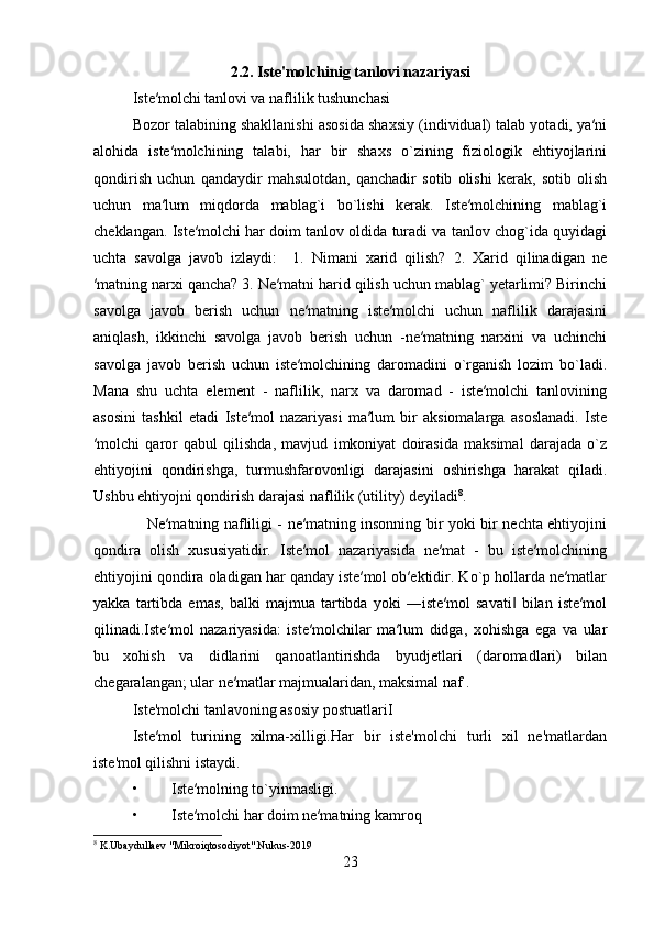 2.2.   Iste'molchinig tanlovi nazariyasi
Iste′molchi tanlovi va naflilik tushunchasi
Bozor talabining shakllanishi asosida shaxsiy (individual) talab yotadi, ya′ni
alohida   iste′molchining   talabi,   har   bir   shaxs   o`zining   fiziologik   ehtiyojlarini
qondirish   uchun   qandaydir   mahsulotdan,   qanchadir   sotib   olishi   kerak,   sotib   olish
uchun   ma′lum   miqdorda   mablag`i   bo`lishi   kerak.   Iste′molchining   mablag`i
cheklangan. Iste′molchi har doim tanlov oldida turadi va tanlov chog`ida quyidagi
uchta   savolga   javob   izlaydi:     1.   Nimani   xarid   qilish?   2.   Xarid   qilinadigan   ne
′matning narxi qancha? 3. Ne′matni harid qilish uchun mablag` yetarlimi? Birinchi
savolga   javob   berish   uchun   ne′matning   iste′molchi   uchun   naflilik   darajasini
aniqlash,   ikkinchi   savolga   javob   berish   uchun   -ne′matning   narxini   va   uchinchi
savolga   javob   berish   uchun   iste′molchining   daromadini   o`rganish   lozim   bo`ladi.
Mana   shu   uchta   element   -   naflilik,   narx   va   daromad   -   iste′molchi   tanlovining
asosini   tashkil   etadi   Iste′mol   nazariyasi   ma′lum   bir   aksiomalarga   asoslanadi.   Iste
′molchi   qaror   qabul   qilishda,   mavjud   imkoniyat   doirasida   maksimal   darajada   o`z
ehtiyojini   qondirishga,   turmushfarovonligi   darajasini   oshirishga   harakat   qiladi.
Ushbu ehtiyojni qondirish darajasi naflilik (utility) deyiladi 8
.
     Ne′matning nafliligi - ne′matning insonning bir yoki bir nechta ehtiyojini
qondira   olish   xususiyatidir.   Iste′mol   nazariyasida   ne′mat   -   bu   iste′molchining
ehtiyojini qondira oladigan har qanday iste′mol ob′ektidir. Ko`p hollarda ne′matlar
yakka   tartibda   emas,   balki   majmua   tartibda   yoki   ―iste′mol   savati   bilan   iste′mol‖
qilinadi.Iste′mol   nazariyasida:   iste′molchilar   ma′lum   didga,   xohishga   ega   va   ular
bu   xohish   va   didlarini   qanoatlantirishda   byudjetlari   (daromadlari)   bilan
chegaralangan; ular ne′matlar majmualaridan, maksimal naf .
Iste'molchi tanlavoning asosiy postuatlariI 
Iste′mol   turining   xilma-xilligi.Har   bir   iste'molchi   turli   xil   ne'matlardan
iste'mol qilishni istaydi.
• Iste′molning to`yinmasligi.
• Iste′molchi har doim ne′matning kamroq 
8
 K.Ubaydullaev "Mikroiqtosodiyot".Nukus-2019
23 